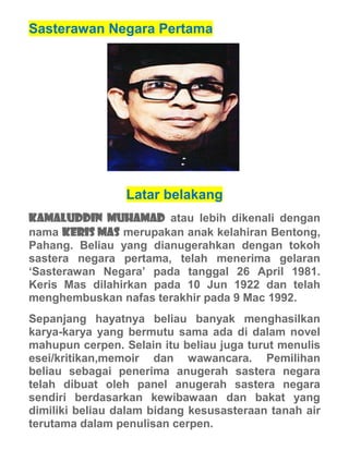 Sasterawan Negara Pertama




                 Latar belakang
Kamaluddin Muhamad atau lebih dikenali dengan
nama Keris Mas merupakan anak kelahiran Bentong,
Pahang. Beliau yang dianugerahkan dengan tokoh
sastera negara pertama, telah menerima gelaran
‘Sasterawan Negara’ pada tanggal 26 April 1981.
Keris Mas dilahirkan pada 10 Jun 1922 dan telah
menghembuskan nafas terakhir pada 9 Mac 1992.
Sepanjang hayatnya beliau banyak menghasilkan
karya-karya yang bermutu sama ada di dalam novel
mahupun cerpen. Selain itu beliau juga turut menulis
esei/kritikan,memoir dan wawancara. Pemilihan
beliau sebagai penerima anugerah sastera negara
telah dibuat oleh panel anugerah sastera negara
sendiri berdasarkan kewibawaan dan bakat yang
dimiliki beliau dalam bidang kesusasteraan tanah air
terutama dalam penulisan cerpen.
 