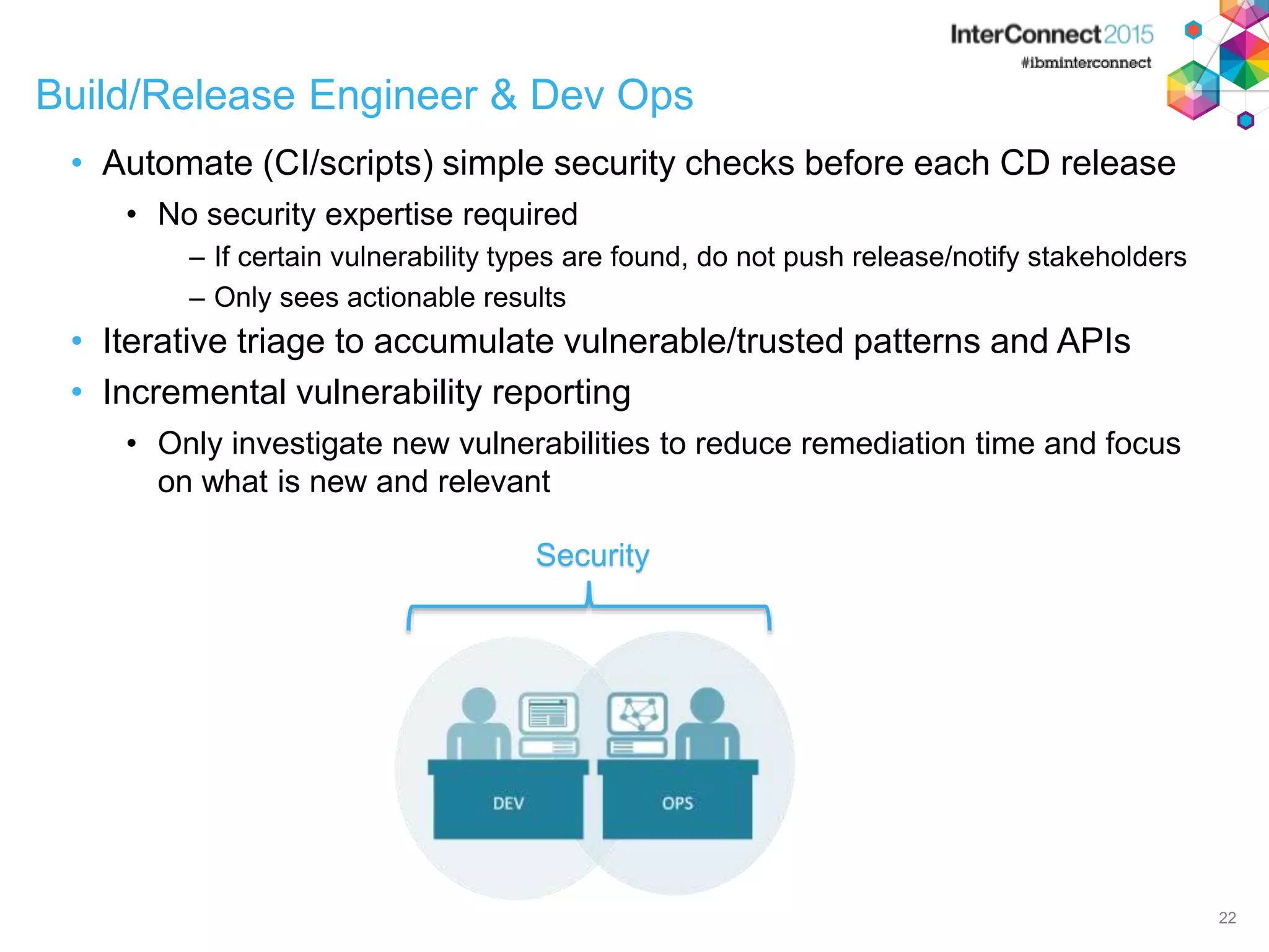 Build/Release Engineer & Dev Ops • Automate (CI/scripts) simple security checks before each CD release • No security expertise required – If certain vulnerability types are found, do not push release/notify stakeholders – Only sees actionable results • Iterative triage to accumulate vulnerable/trusted patterns and APIs • Incremental vulnerability reporting • Only investigate new vulnerabilities to reduce remediation time and focus on what is new and relevant 22 Security 