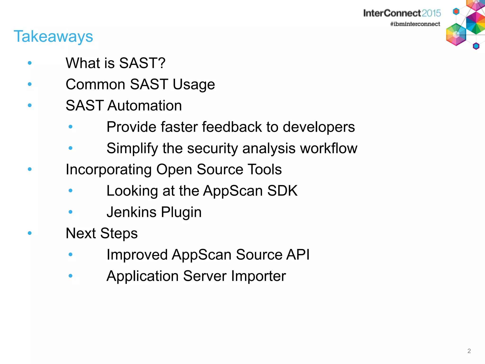 Takeaways • What is SAST? • Common SAST Usage • SAST Automation • Provide faster feedback to developers • Simplify the security analysis workflow • Incorporating Open Source Tools • Looking at the AppScan SDK • Jenkins Plugin • Next Steps • Improved AppScan Source API • Application Server Importer 2 