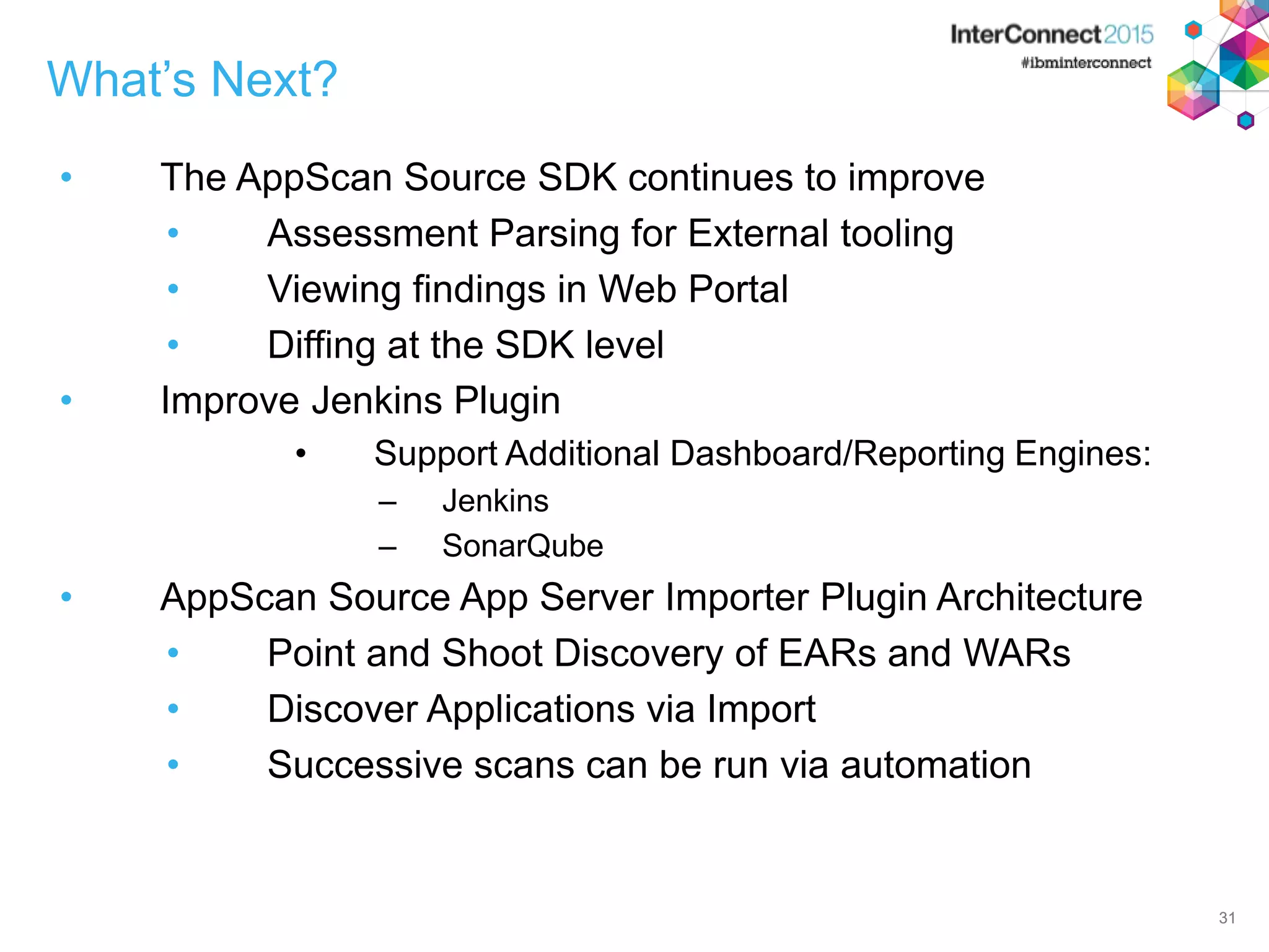 31 What’s Next? • The AppScan Source SDK continues to improve • Assessment Parsing for External tooling • Viewing findings in Web Portal • Diffing at the SDK level • Improve Jenkins Plugin • Support Additional Dashboard/Reporting Engines: – Jenkins – SonarQube • AppScan Source App Server Importer Plugin Architecture • Point and Shoot Discovery of EARs and WARs • Discover Applications via Import • Successive scans can be run via automation 31 