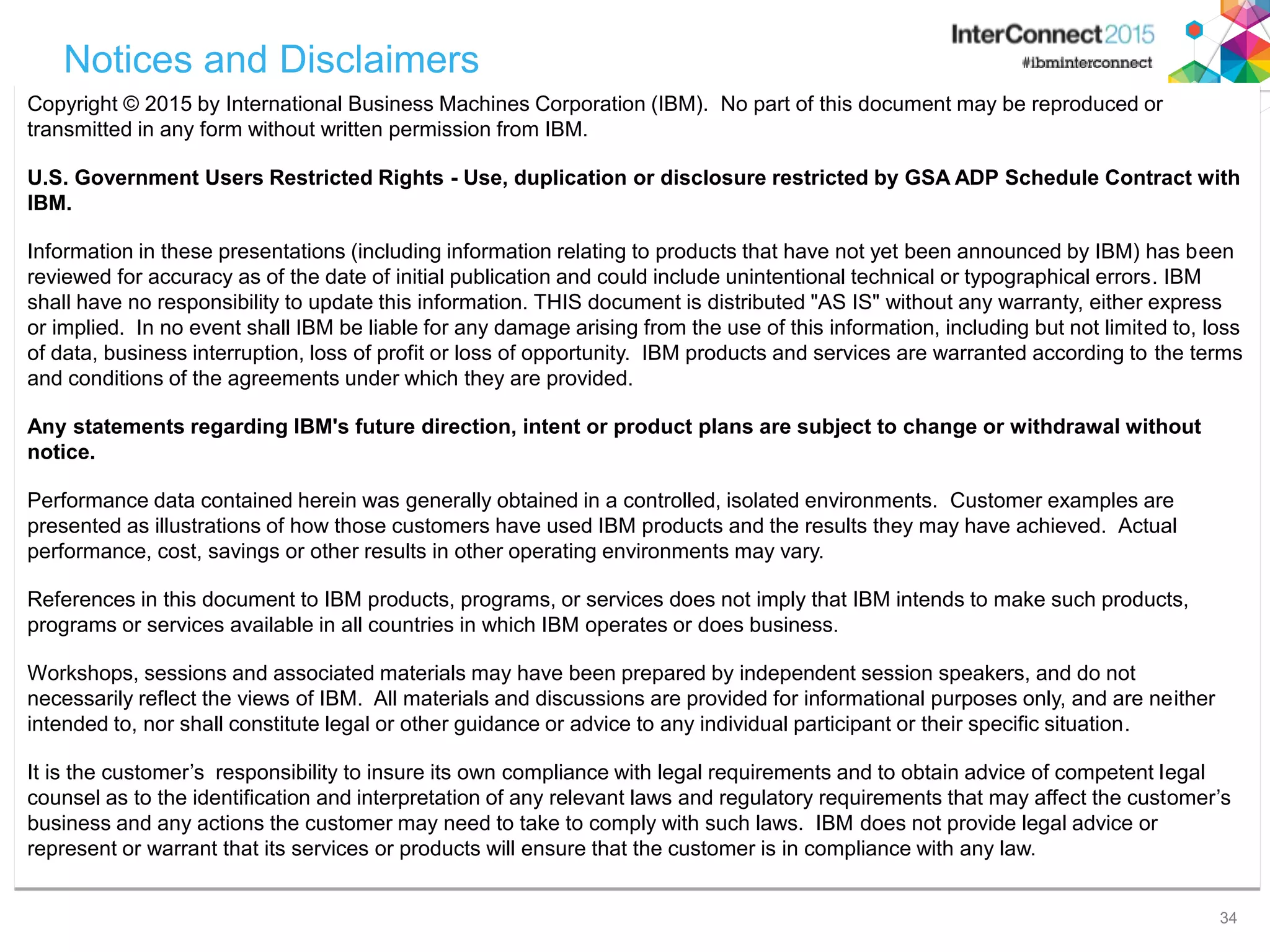34 Notices and Disclaimers Copyright © 2015 by International Business Machines Corporation (IBM). No part of this document may be reproduced or transmitted in any form without written permission from IBM. U.S. Government Users Restricted Rights - Use, duplication or disclosure restricted by GSA ADP Schedule Contract with IBM. Information in these presentations (including information relating to products that have not yet been announced by IBM) has been reviewed for accuracy as of the date of initial publication and could include unintentional technical or typographical errors. IBM shall have no responsibility to update this information. THIS document is distributed "AS IS" without any warranty, either express or implied. In no event shall IBM be liable for any damage arising from the use of this information, including but not limited to, loss of data, business interruption, loss of profit or loss of opportunity. IBM products and services are warranted according to the terms and conditions of the agreements under which they are provided. Any statements regarding IBM's future direction, intent or product plans are subject to change or withdrawal without notice. Performance data contained herein was generally obtained in a controlled, isolated environments. Customer examples are presented as illustrations of how those customers have used IBM products and the results they may have achieved. Actual performance, cost, savings or other results in other operating environments may vary. References in this document to IBM products, programs, or services does not imply that IBM intends to make such products, programs or services available in all countries in which IBM operates or does business. Workshops, sessions and associated materials may have been prepared by independent session speakers, and do not necessarily reflect the views of IBM. All materials and discussions are provided for informational purposes only, and are neither intended to, nor shall constitute legal or other guidance or advice to any individual participant or their specific situation. It is the customer’s responsibility to insure its own compliance with legal requirements and to obtain advice of competent legal counsel as to the identification and interpretation of any relevant laws and regulatory requirements that may affect the customer’s business and any actions the customer may need to take to comply with such laws. IBM does not provide legal advice or represent or warrant that its services or products will ensure that the customer is in compliance with any law. 