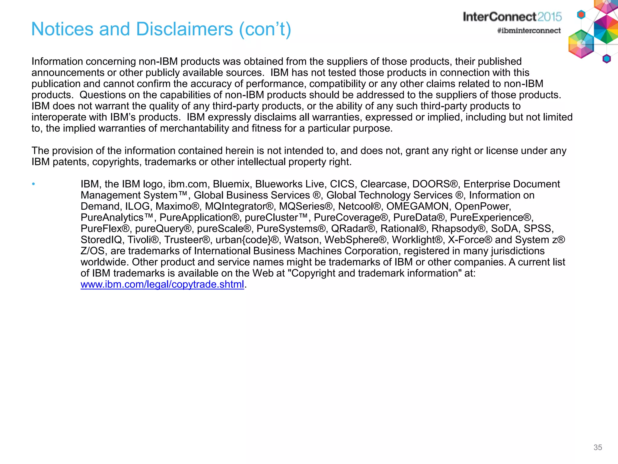 35 Notices and Disclaimers (con’t) Information concerning non-IBM products was obtained from the suppliers of those products, their published announcements or other publicly available sources. IBM has not tested those products in connection with this publication and cannot confirm the accuracy of performance, compatibility or any other claims related to non-IBM products. Questions on the capabilities of non-IBM products should be addressed to the suppliers of those products. IBM does not warrant the quality of any third-party products, or the ability of any such third-party products to interoperate with IBM’s products. IBM expressly disclaims all warranties, expressed or implied, including but not limited to, the implied warranties of merchantability and fitness for a particular purpose. The provision of the information contained herein is not intended to, and does not, grant any right or license under any IBM patents, copyrights, trademarks or other intellectual property right. • IBM, the IBM logo, ibm.com, Bluemix, Blueworks Live, CICS, Clearcase, DOORS®, Enterprise Document Management System™, Global Business Services ®, Global Technology Services ®, Information on Demand, ILOG, Maximo®, MQIntegrator®, MQSeries®, Netcool®, OMEGAMON, OpenPower, PureAnalytics™, PureApplication®, pureCluster™, PureCoverage®, PureData®, PureExperience®, PureFlex®, pureQuery®, pureScale®, PureSystems®, QRadar®, Rational®, Rhapsody®, SoDA, SPSS, StoredIQ, Tivoli®, Trusteer®, urban{code}®, Watson, WebSphere®, Worklight®, X-Force® and System z® Z/OS, are trademarks of International Business Machines Corporation, registered in many jurisdictions worldwide. Other product and service names might be trademarks of IBM or other companies. A current list of IBM trademarks is available on the Web at "Copyright and trademark information" at: www.ibm.com/legal/copytrade.shtml. 