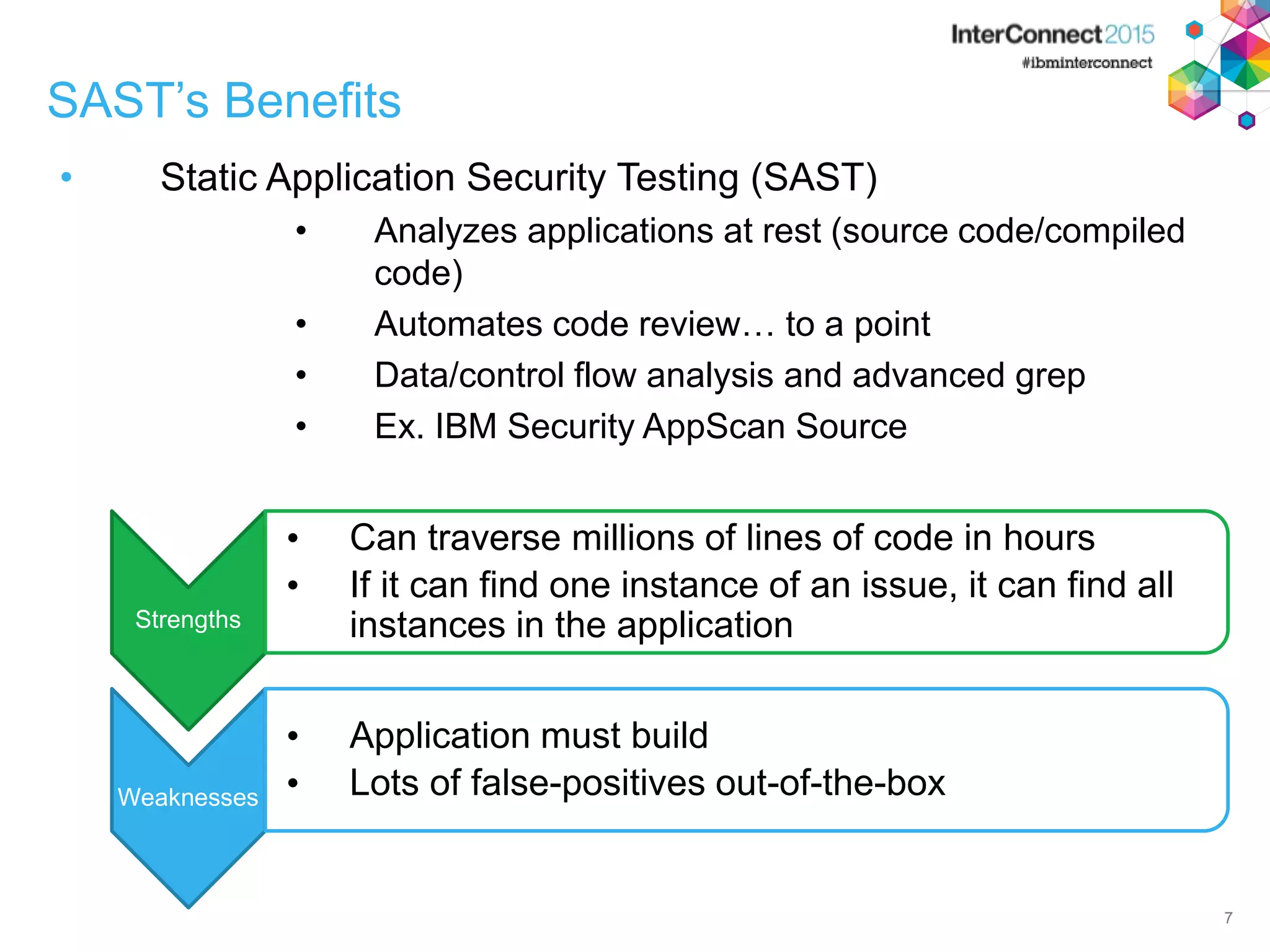 7 SAST’s Benefits • Static Application Security Testing (SAST) • Analyzes applications at rest (source code/compiled code) • Automates code review… to a point • Data/control flow analysis and advanced grep • Ex. IBM Security AppScan Source 7 Strengths • Can traverse millions of lines of code in hours • If it can find one instance of an issue, it can find all instances in the application Weaknesses • Application must build • Lots of false-positives out-of-the-box 
