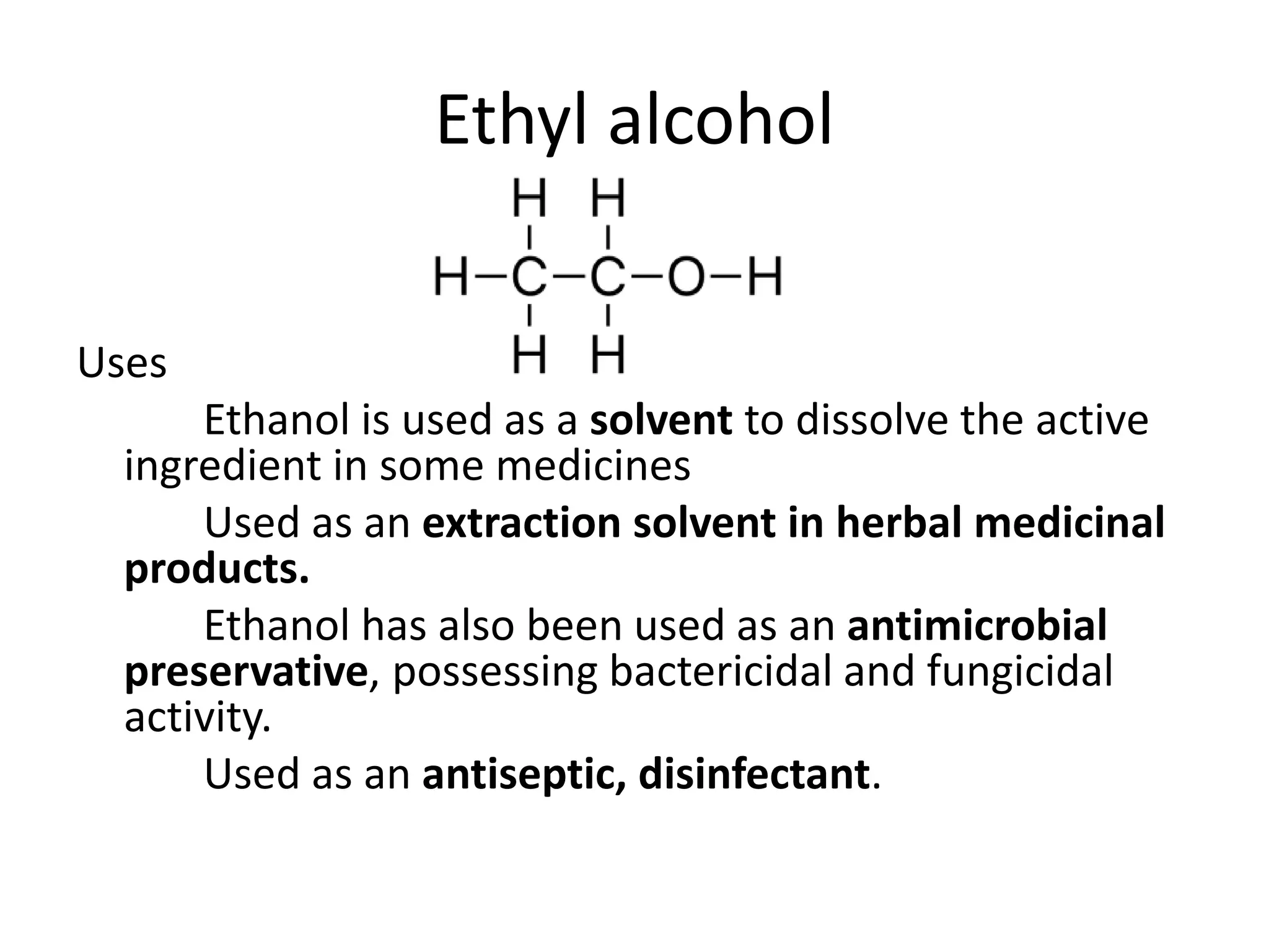 Ethyl alcohol
Uses
Ethanol is used as a solvent to dissolve the active
ingredient in some medicines
Used as an extraction solvent in herbal medicinal
products.
Ethanol has also been used as an antimicrobial
preservative, possessing bactericidal and fungicidal
activity.
Used as an antiseptic, disinfectant.
 