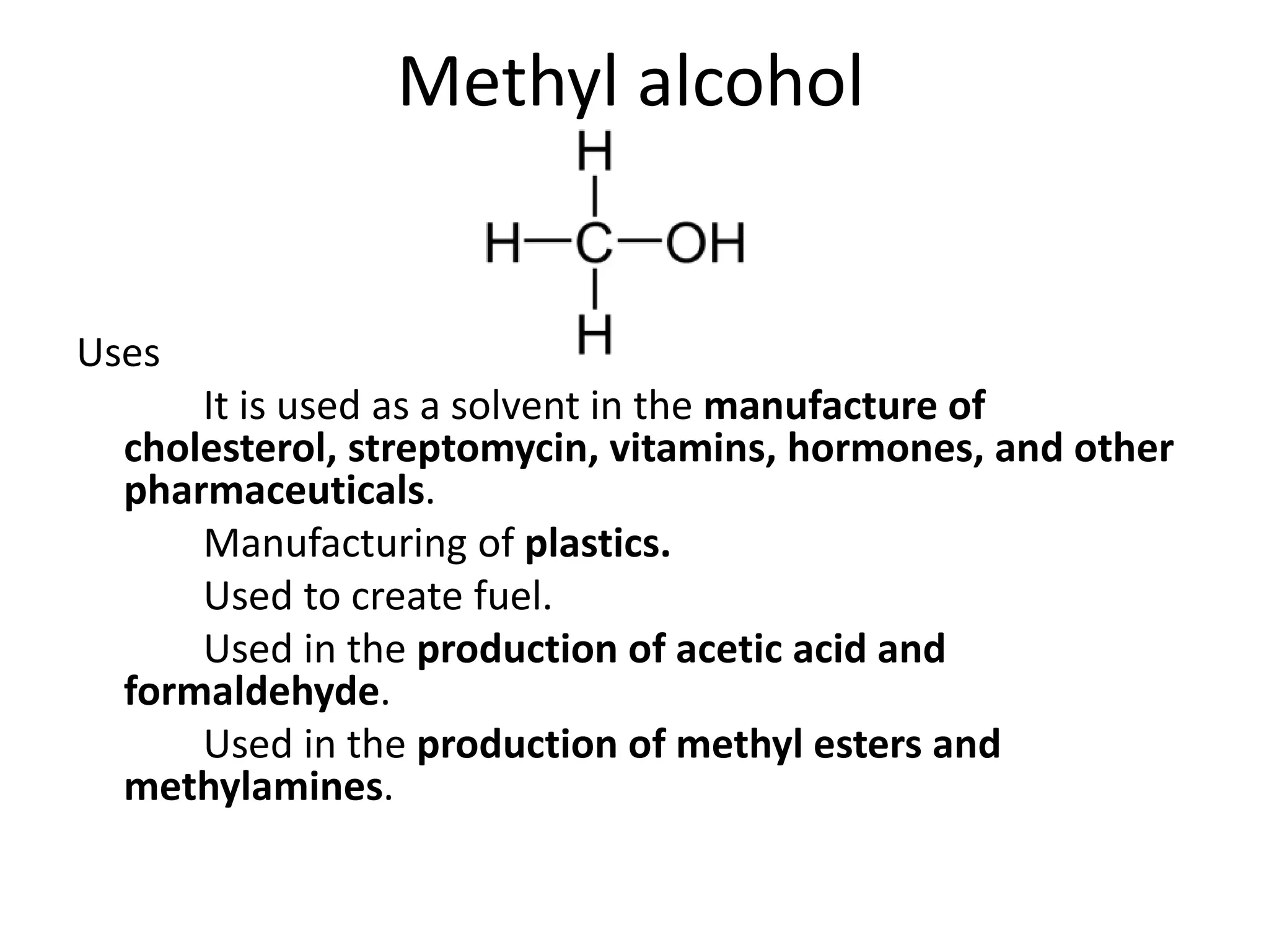 Methyl alcohol
Uses
It is used as a solvent in the manufacture of
cholesterol, streptomycin, vitamins, hormones, and other
pharmaceuticals.
Manufacturing of plastics.
Used to create fuel.
Used in the production of acetic acid and
formaldehyde.
Used in the production of methyl esters and
methylamines.
 