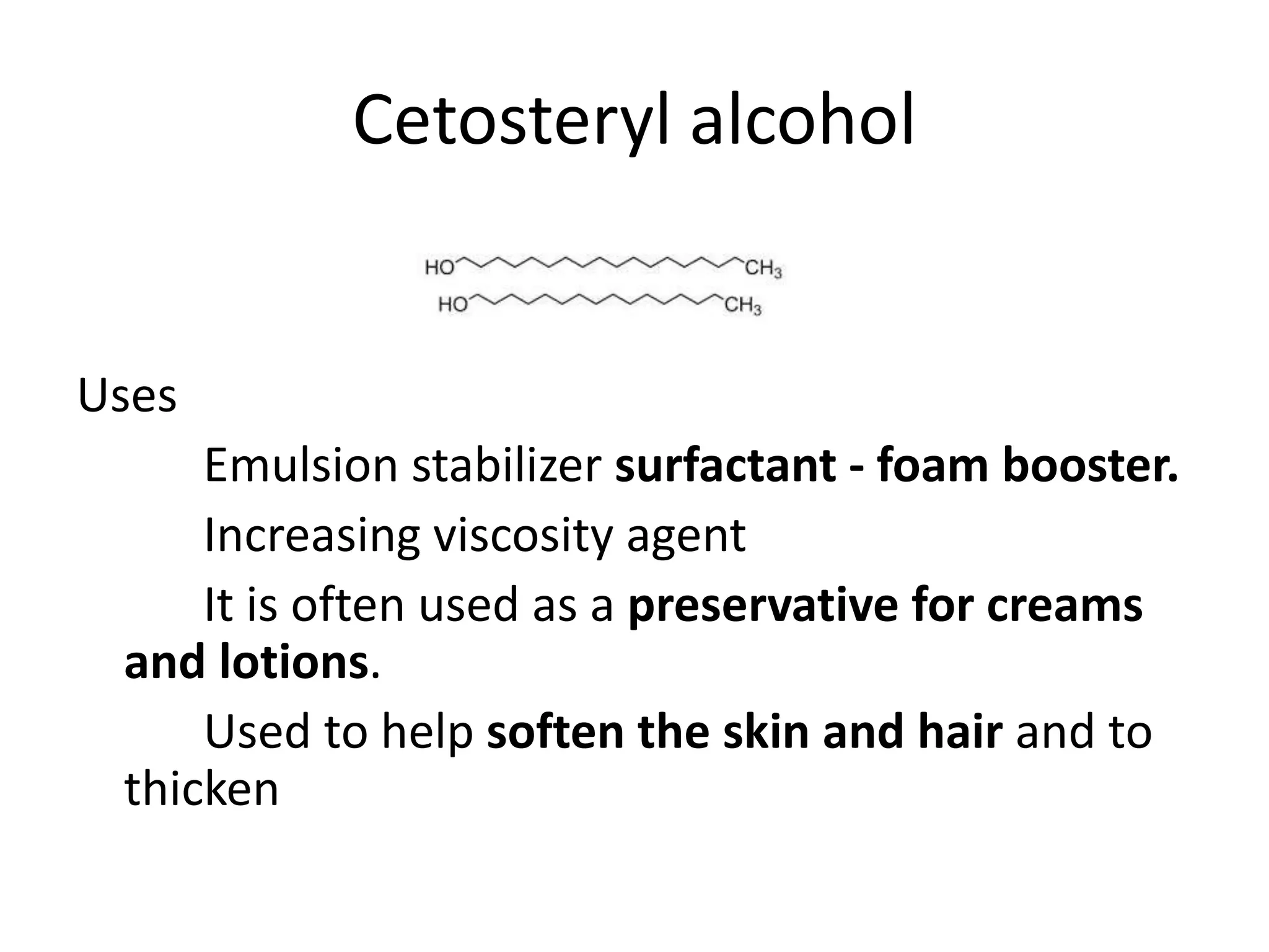 Cetosteryl alcohol
Uses
Emulsion stabilizer surfactant - foam booster.
Increasing viscosity agent
It is often used as a preservative for creams
and lotions.
Used to help soften the skin and hair and to
thicken
 