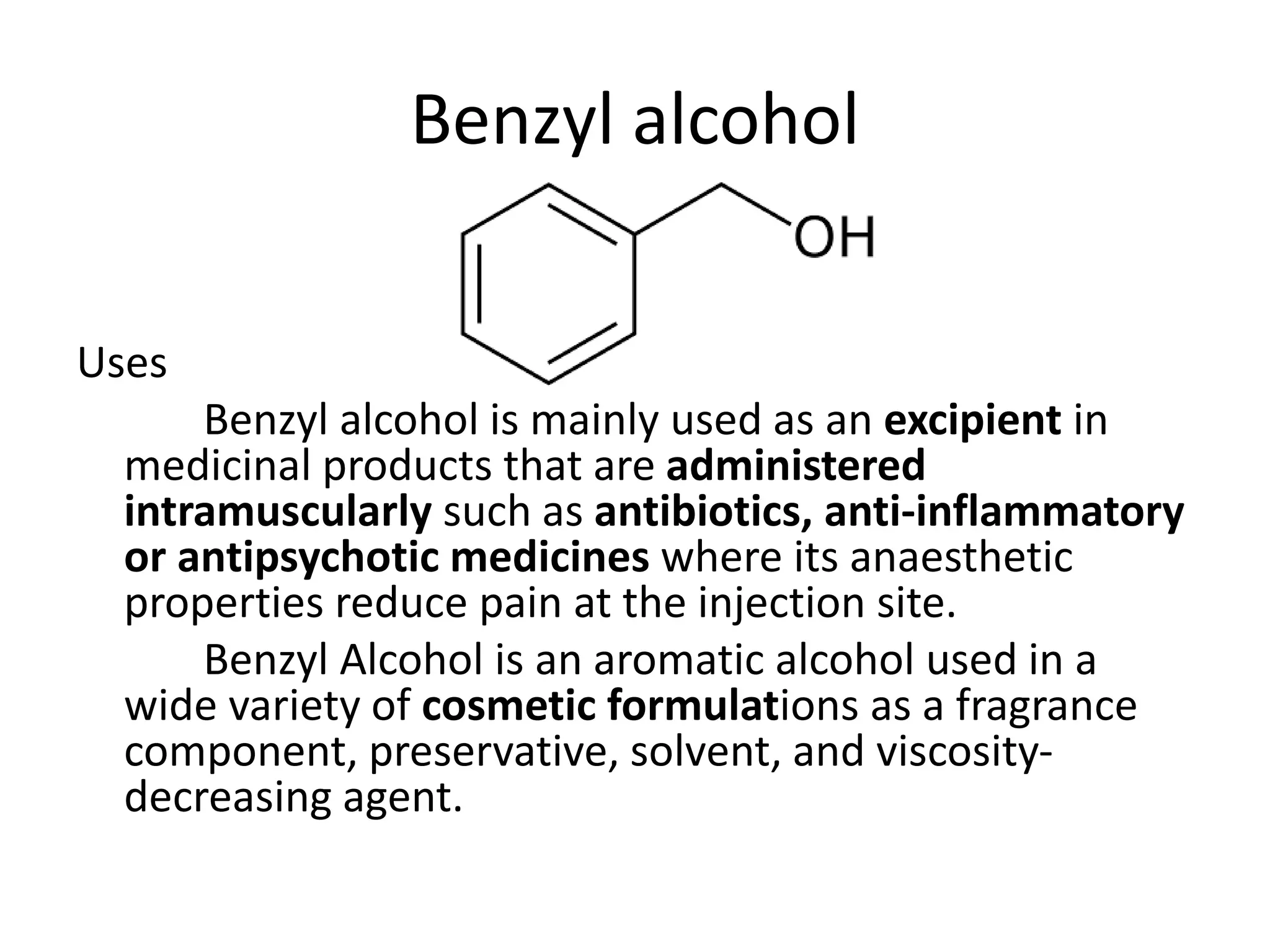 Benzyl alcohol
Uses
Benzyl alcohol is mainly used as an excipient in
medicinal products that are administered
intramuscularly such as antibiotics, anti-inflammatory
or antipsychotic medicines where its anaesthetic
properties reduce pain at the injection site.
Benzyl Alcohol is an aromatic alcohol used in a
wide variety of cosmetic formulations as a fragrance
component, preservative, solvent, and viscosity-
decreasing agent.
 