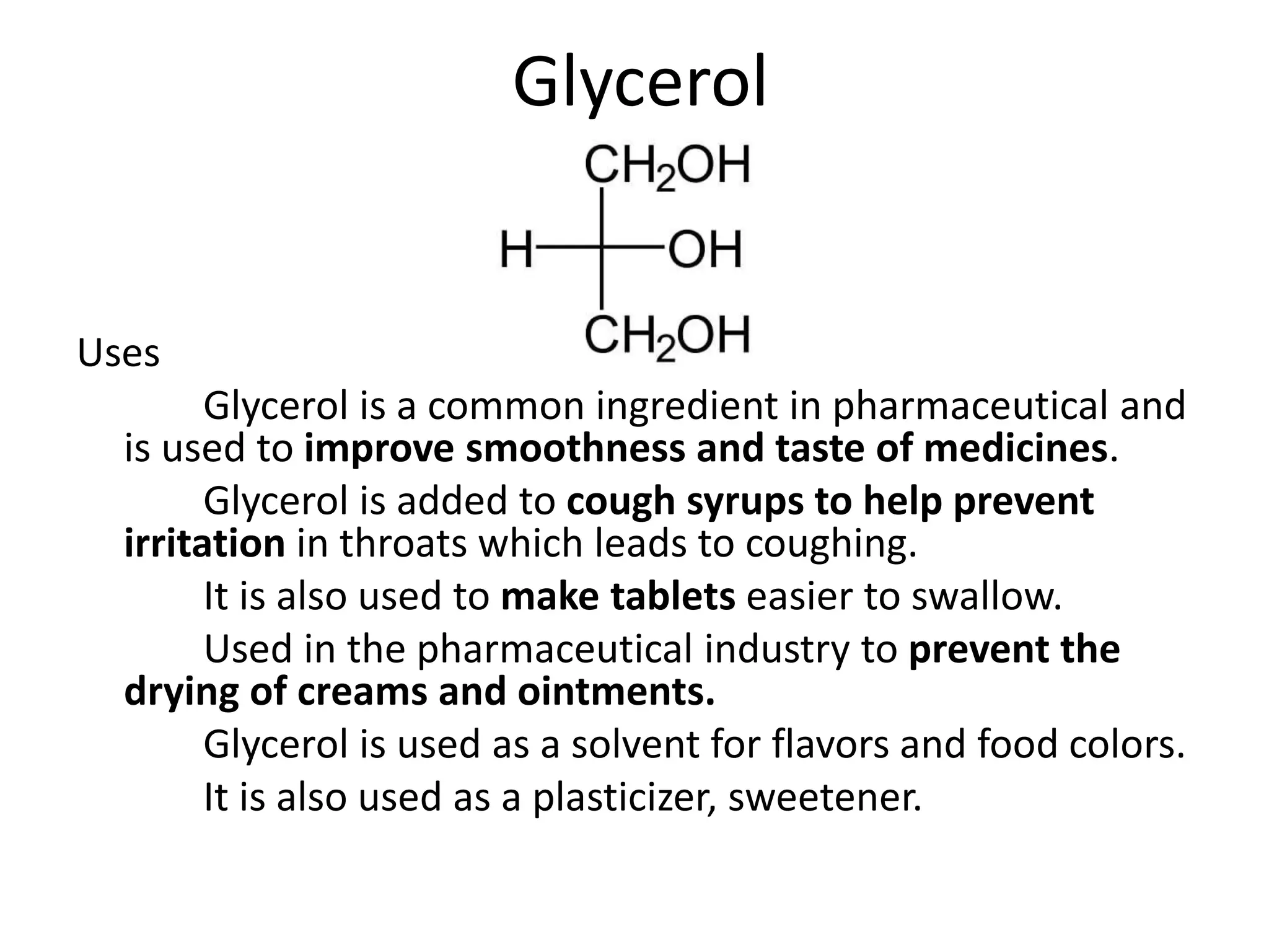 Glycerol
Uses
Glycerol is a common ingredient in pharmaceutical and
is used to improve smoothness and taste of medicines.
Glycerol is added to cough syrups to help prevent
irritation in throats which leads to coughing.
It is also used to make tablets easier to swallow.
Used in the pharmaceutical industry to prevent the
drying of creams and ointments.
Glycerol is used as a solvent for flavors and food colors.
It is also used as a plasticizer, sweetener.
 