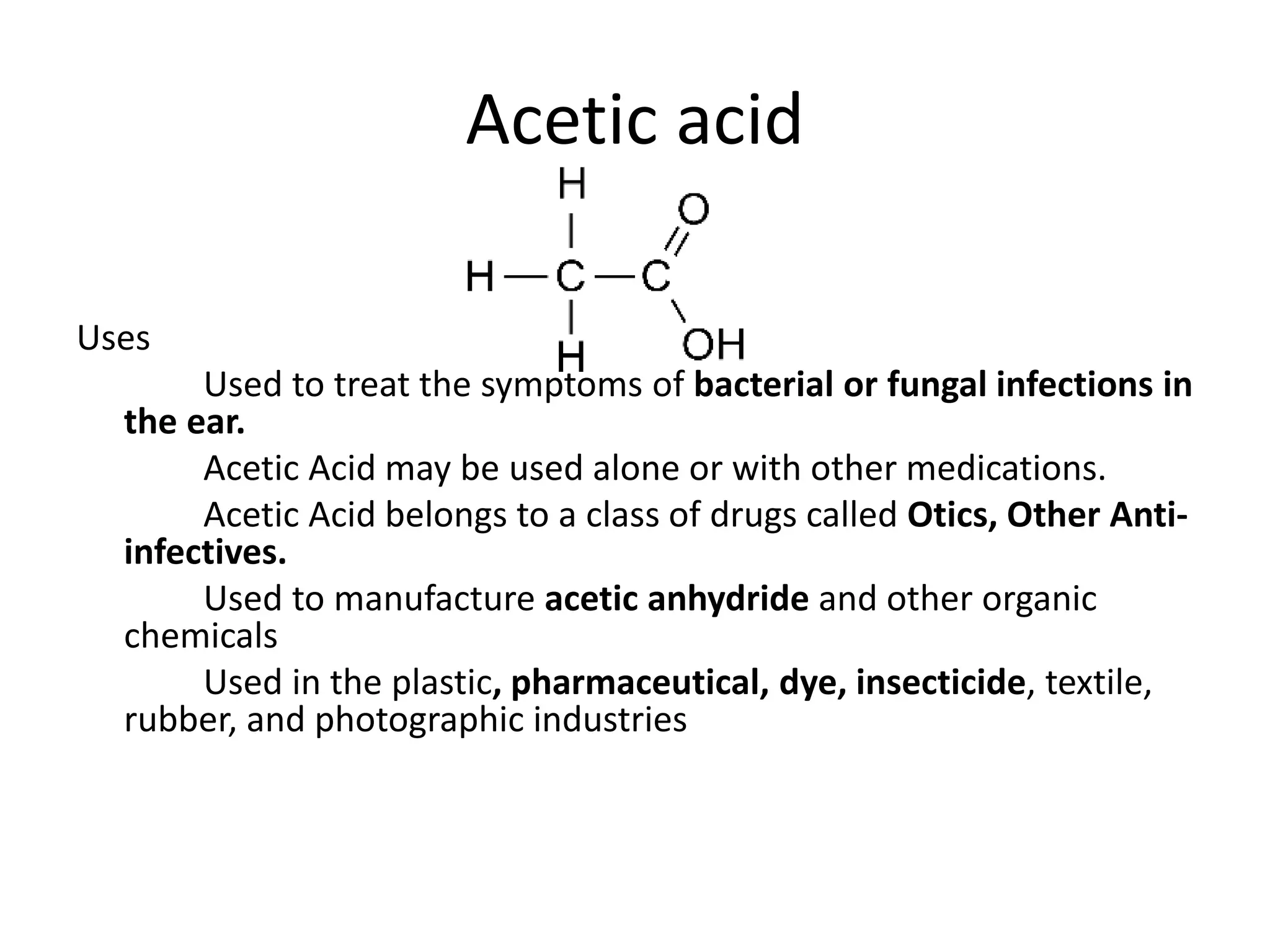 Acetic acid
Uses
Used to treat the symptoms of bacterial or fungal infections in
the ear.
Acetic Acid may be used alone or with other medications.
Acetic Acid belongs to a class of drugs called Otics, Other Anti-
infectives.
Used to manufacture acetic anhydride and other organic
chemicals
Used in the plastic, pharmaceutical, dye, insecticide, textile,
rubber, and photographic industries
 