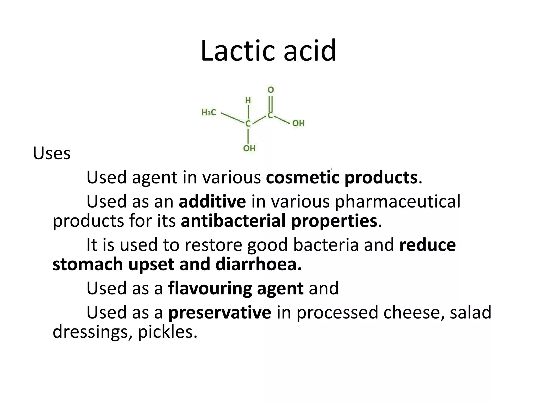 Lactic acid
Uses
Used agent in various cosmetic products.
Used as an additive in various pharmaceutical
products for its antibacterial properties.
It is used to restore good bacteria and reduce
stomach upset and diarrhoea.
Used as a flavouring agent and
Used as a preservative in processed cheese, salad
dressings, pickles.
 
