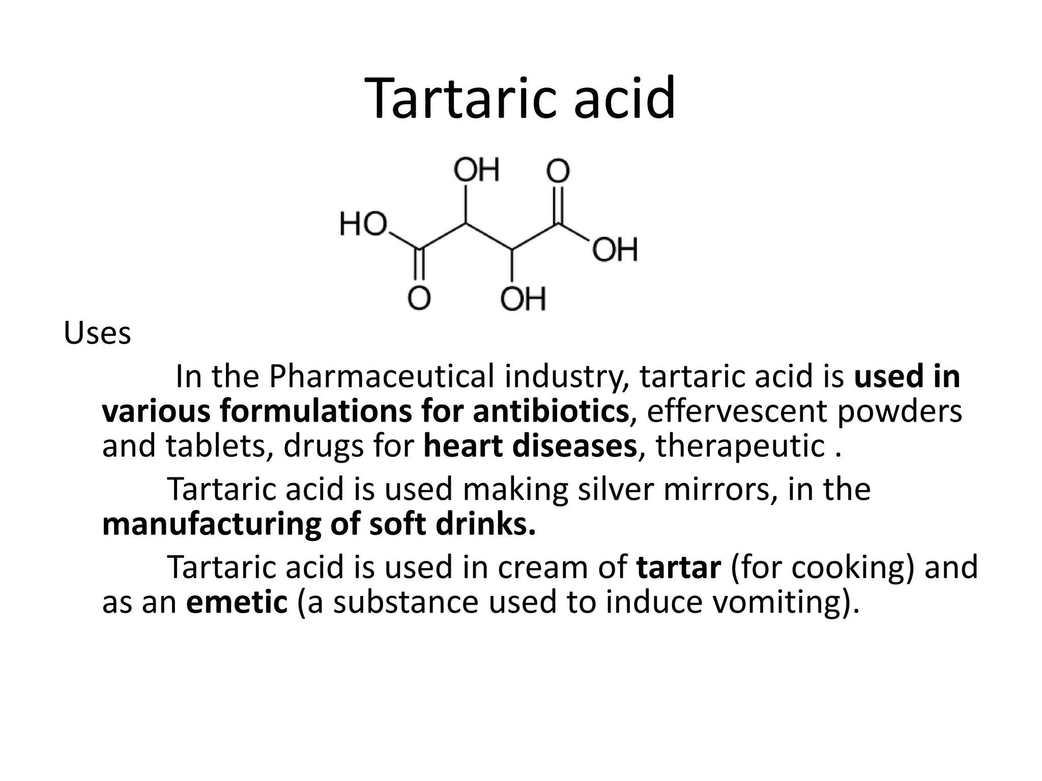 Tartaric acid
Uses
In the Pharmaceutical industry, tartaric acid is used in
various formulations for antibiotics, effervescent powders
and tablets, drugs for heart diseases, therapeutic .
Tartaric acid is used making silver mirrors, in the
manufacturing of soft drinks.
Tartaric acid is used in cream of tartar (for cooking) and
as an emetic (a substance used to induce vomiting).
 