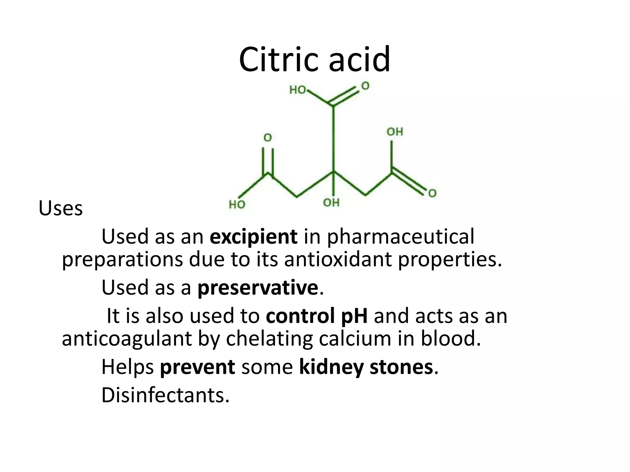 Citric acid
Uses
Used as an excipient in pharmaceutical
preparations due to its antioxidant properties.
Used as a preservative.
It is also used to control pH and acts as an
anticoagulant by chelating calcium in blood.
Helps prevent some kidney stones.
Disinfectants.
 