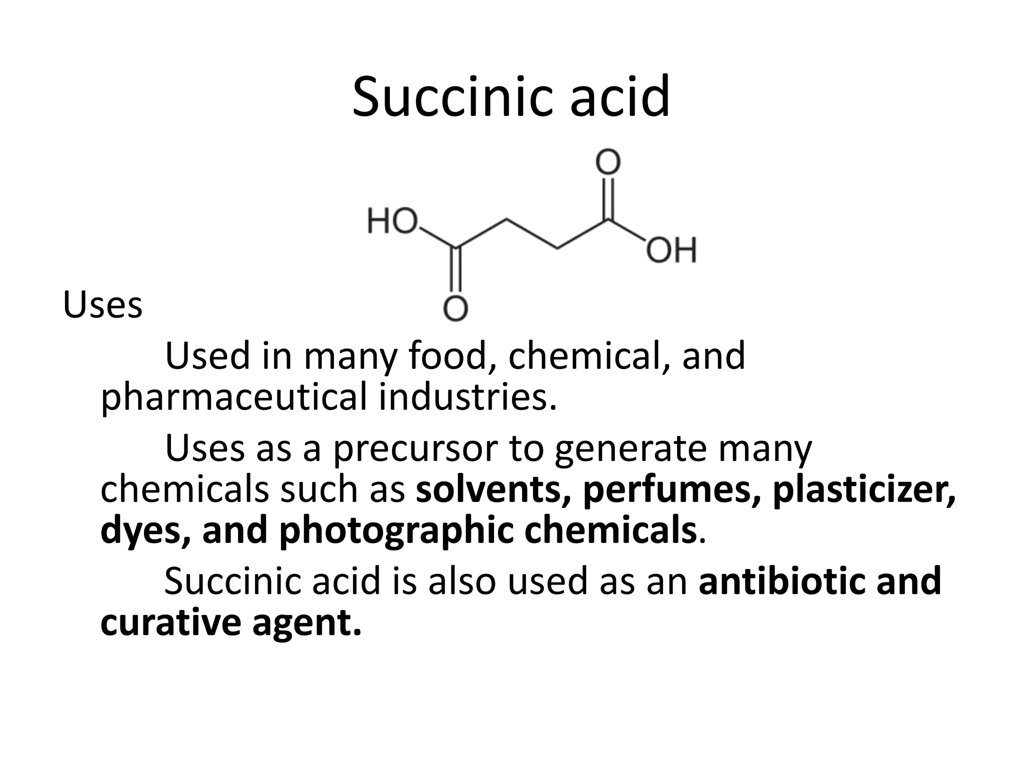 Succinic acid
Uses
Used in many food, chemical, and
pharmaceutical industries.
Uses as a precursor to generate many
chemicals such as solvents, perfumes, plasticizer,
dyes, and photographic chemicals.
Succinic acid is also used as an antibiotic and
curative agent.
 