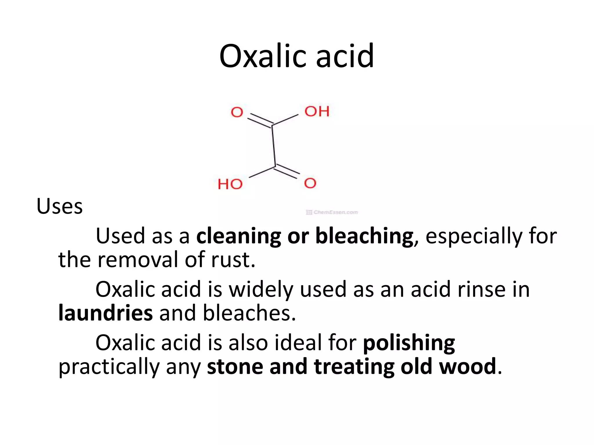 Oxalic acid
Uses
Used as a cleaning or bleaching, especially for
the removal of rust.
Oxalic acid is widely used as an acid rinse in
laundries and bleaches.
Oxalic acid is also ideal for polishing
practically any stone and treating old wood.
 