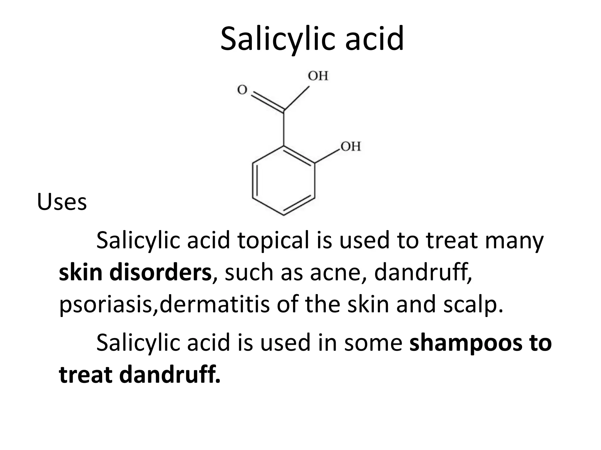 Salicylic acid
Uses
Salicylic acid topical is used to treat many
skin disorders, such as acne, dandruff,
psoriasis,dermatitis of the skin and scalp.
Salicylic acid is used in some shampoos to
treat dandruff.
 