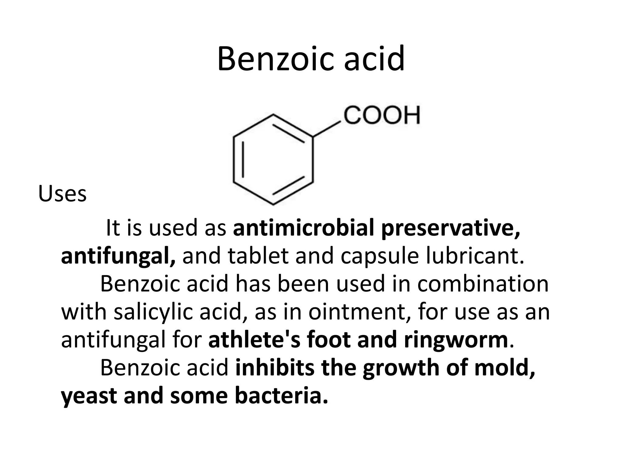 Benzoic acid
Uses
It is used as antimicrobial preservative,
antifungal, and tablet and capsule lubricant.
Benzoic acid has been used in combination
with salicylic acid, as in ointment, for use as an
antifungal for athlete's foot and ringworm.
Benzoic acid inhibits the growth of mold,
yeast and some bacteria.
 