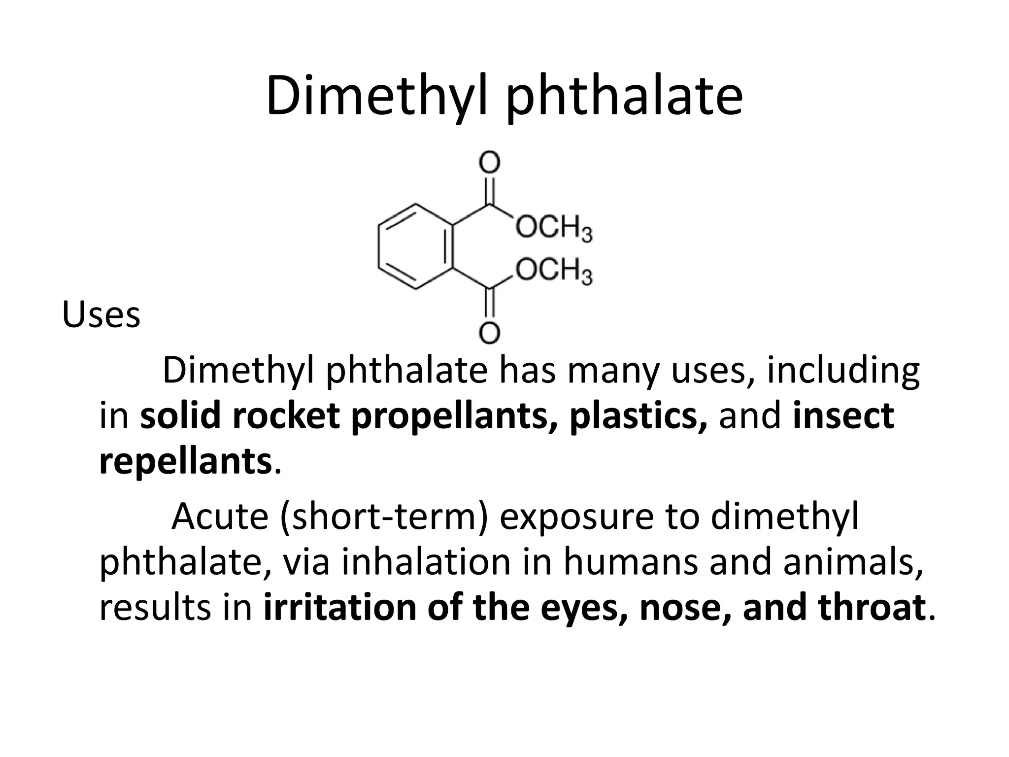 Dimethyl phthalate
Uses
Dimethyl phthalate has many uses, including
in solid rocket propellants, plastics, and insect
repellants.
Acute (short-term) exposure to dimethyl
phthalate, via inhalation in humans and animals,
results in irritation of the eyes, nose, and throat.
 