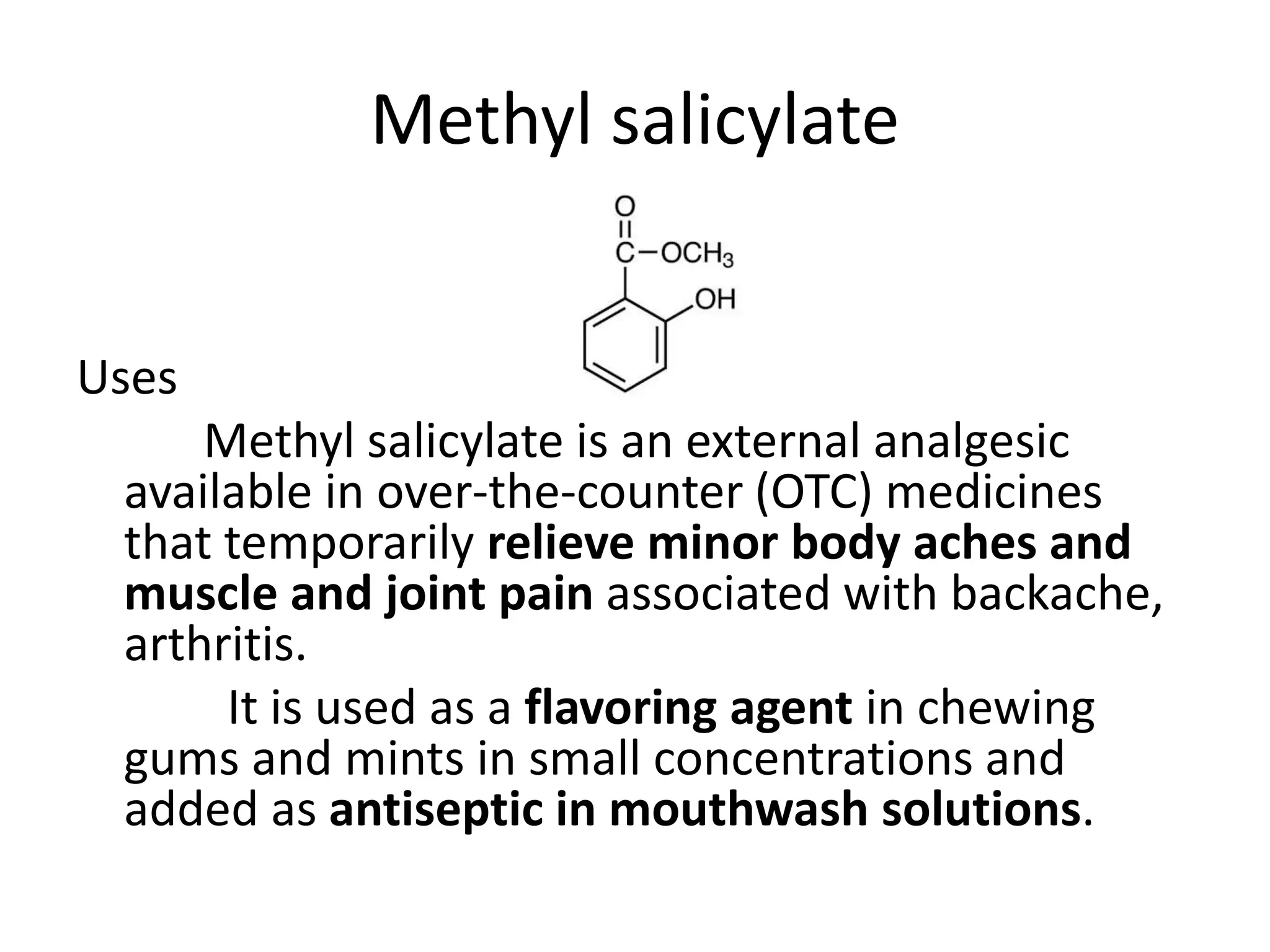 Methyl salicylate
Uses
Methyl salicylate is an external analgesic
available in over-the-counter (OTC) medicines
that temporarily relieve minor body aches and
muscle and joint pain associated with backache,
arthritis.
It is used as a flavoring agent in chewing
gums and mints in small concentrations and
added as antiseptic in mouthwash solutions.
 