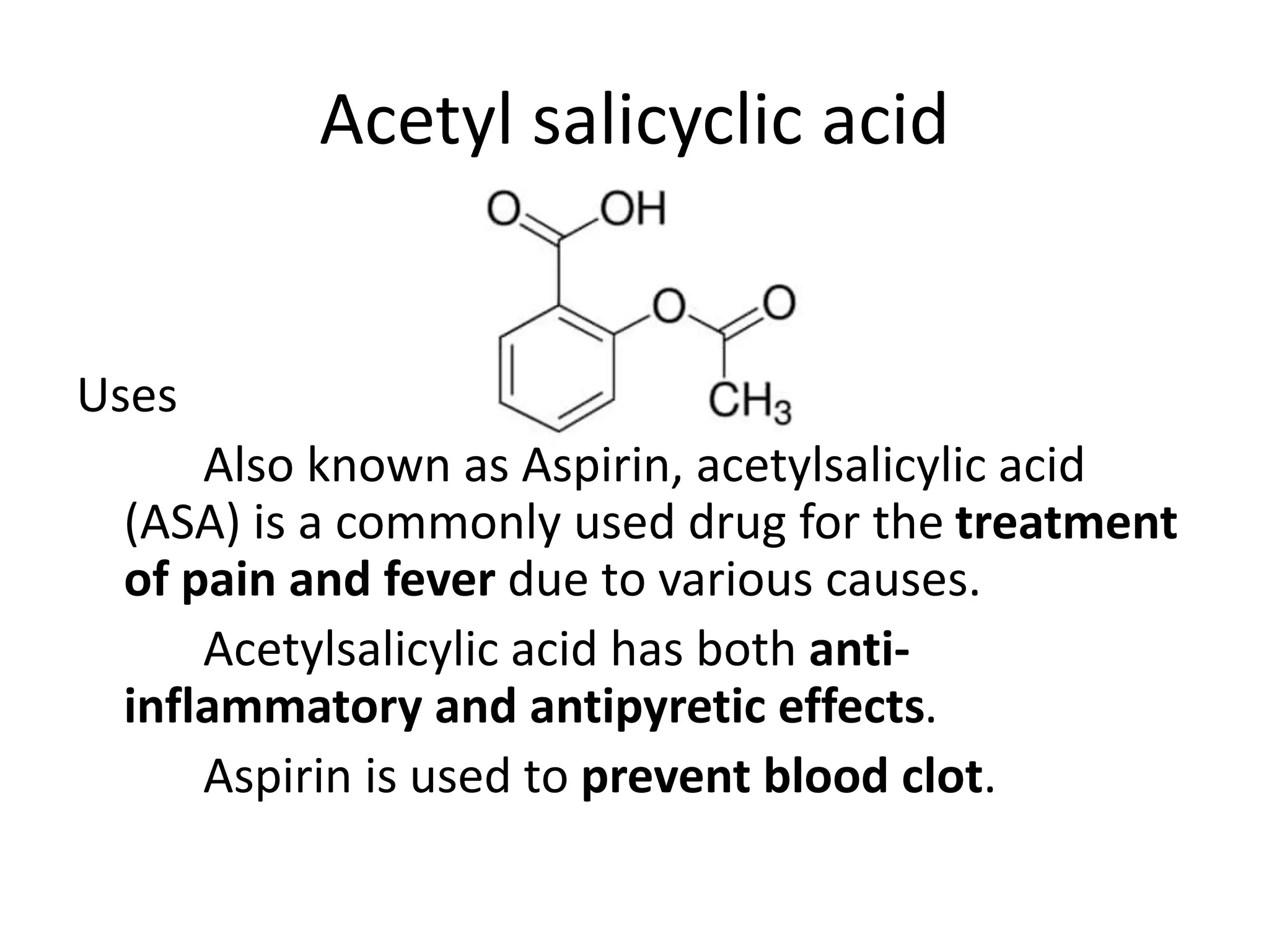 Acetyl salicyclic acid
Uses
Also known as Aspirin, acetylsalicylic acid
(ASA) is a commonly used drug for the treatment
of pain and fever due to various causes.
Acetylsalicylic acid has both anti-
inflammatory and antipyretic effects.
Aspirin is used to prevent blood clot.
 