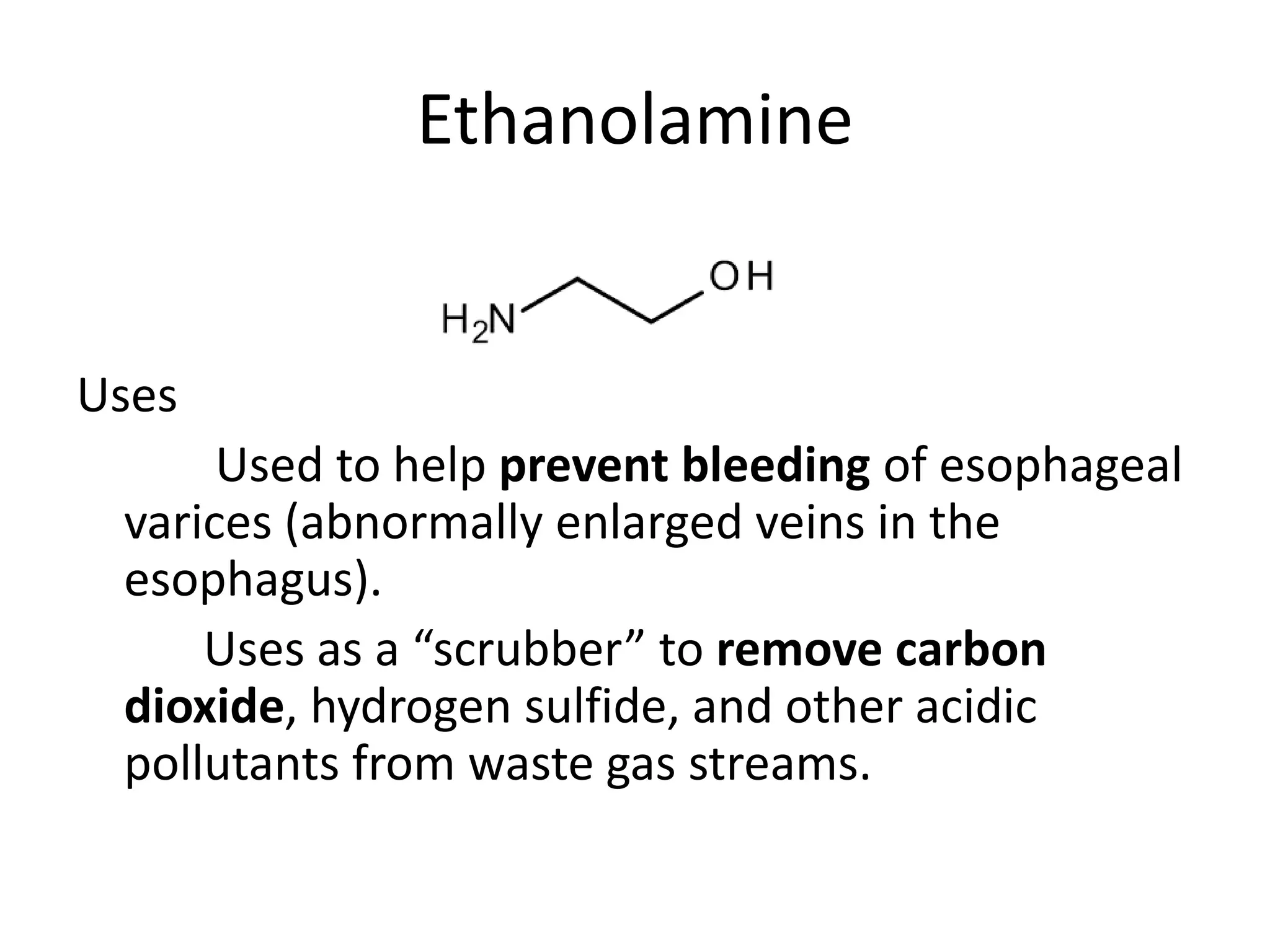 Ethanolamine
Uses
Used to help prevent bleeding of esophageal
varices (abnormally enlarged veins in the
esophagus).
Uses as a “scrubber” to remove carbon
dioxide, hydrogen sulfide, and other acidic
pollutants from waste gas streams.
 