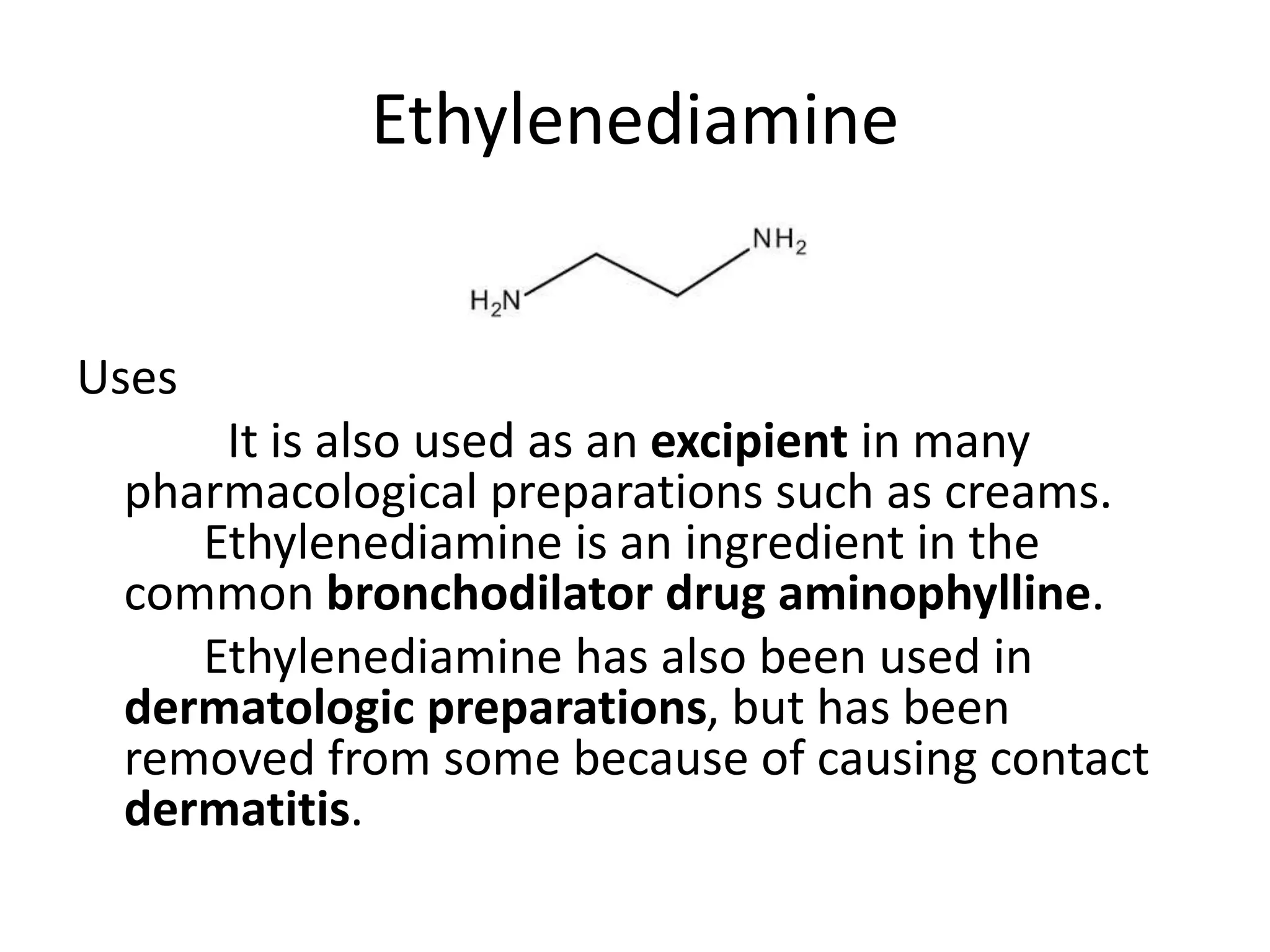 Ethylenediamine
Uses
It is also used as an excipient in many
pharmacological preparations such as creams.
Ethylenediamine is an ingredient in the
common bronchodilator drug aminophylline.
Ethylenediamine has also been used in
dermatologic preparations, but has been
removed from some because of causing contact
dermatitis.
 