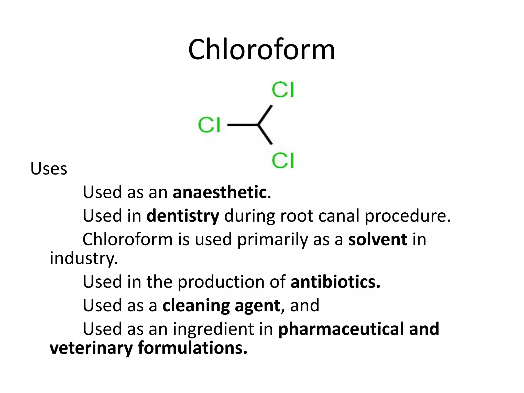 Chloroform
Uses
Used as an anaesthetic.
Used in dentistry during root canal procedure.
Chloroform is used primarily as a solvent in
industry.
Used in the production of antibiotics.
Used as a cleaning agent, and
Used as an ingredient in pharmaceutical and
veterinary formulations.
 