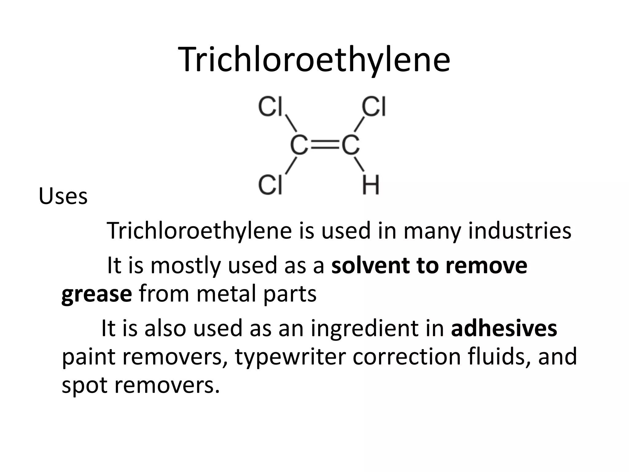 Trichloroethylene
Uses
Trichloroethylene is used in many industries
It is mostly used as a solvent to remove
grease from metal parts
It is also used as an ingredient in adhesives
paint removers, typewriter correction fluids, and
spot removers.
 