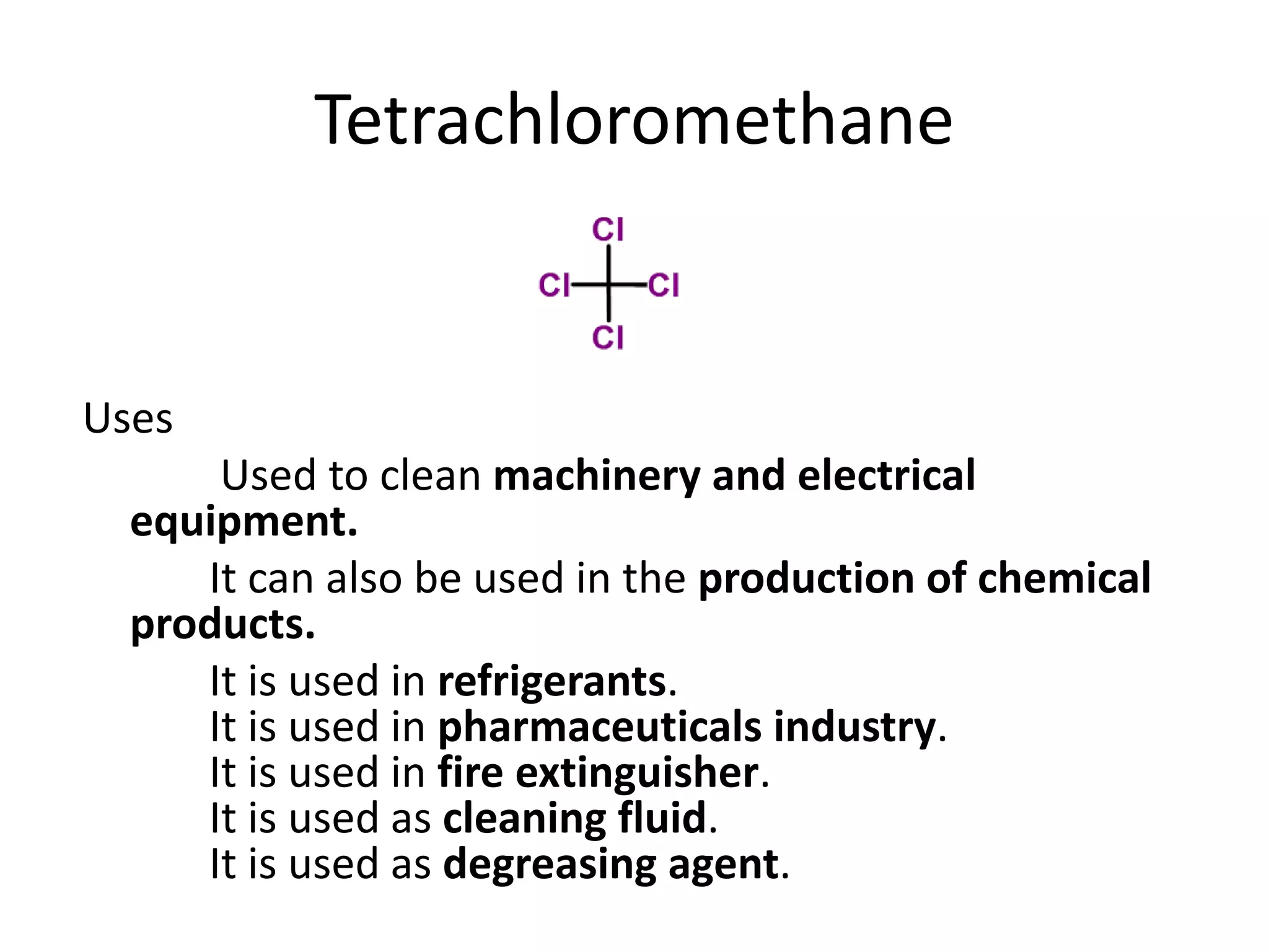 Tetrachloromethane
Uses
Used to clean machinery and electrical
equipment.
It can also be used in the production of chemical
products.
It is used in refrigerants.
It is used in pharmaceuticals industry.
It is used in fire extinguisher.
It is used as cleaning fluid.
It is used as degreasing agent.
 
