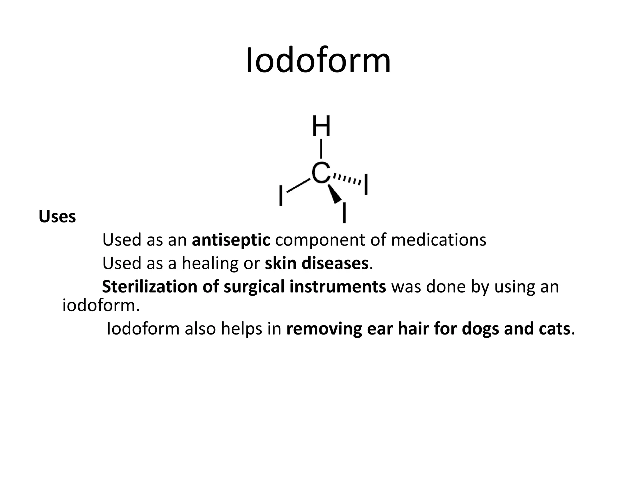 Iodoform
Uses
Used as an antiseptic component of medications
Used as a healing or skin diseases.
Sterilization of surgical instruments was done by using an
iodoform.
Iodoform also helps in removing ear hair for dogs and cats.
 