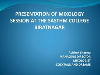 PRESENTATION OF MIXOLOGY
SESSION AT THE SASTHM COLLEGE
BIRATNAGAR
Avishek Sharma
MANAGING DIRECTOR
MIXOLOGIST
COCKTAILS AND DREAMS
 