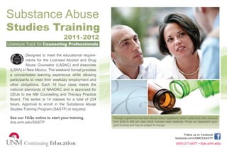 Substance Abuse
Studies Training
                                2011-2012
Licensure Track for Counseling Professionals

           Designed to meet the educational require-
           ments for the Licensed Alcohol and Drug
           Abuse Counselor (LADAC) and Associate
 (LSAA) in New Mexico. The weekend format provides
 a concentrated learning experience while allowing
 participants to meet their weekday employment and
 other obligations. Each 16 hour class meets the
 national standards of NAADAC and is approved for
 CEUs to the NM Counseling and Therapy Practice
 Board. The series is 14 classes for a total of 224
 hours. Approval to enroll in the Substance Abuse
 Studies Training Program (SASTP) is required.

 See our FAQs online to start your training.           Through a grant from the New Mexico State Legislature, tuition costs have been reduced
 dce.unm.edu/SASTP                                     from $399 to $99 per class which includes class materials. Prices are dependent upon
                                                       grant funding and may be subject to change.


                                                                                                                Follow us on Facebook
                                                                                                          facebook.com/UNMCESASTP
                                                                                                          (505) 277-0077 • dce.unm.edu
 