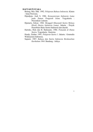 DAFTAR PUSTAKA
 Belang, Mia. Dkk. 1992. Pelajaran Bahasa Indonesia. Klaten
 : Intan Pariwara.
 Dipodjojo, Asdi S. 1986. Kesusasteraan Indonesia Lama
          pada Zaman Pengaruh Islam. Yogyakarta :
          Percetakan Lukman.
 Djamaris, Edwar. 1984. Menggali Khazanah Sastra Melayu
          Klasik (Sastra Indonesia Lama). Jakarta : Proyek
          Penerbitan Buku Sastra Indonesia dan daerah.
 Hartoko, Dick dan B. Rahmanto. 1986. Pemandu di Dunia
          Sastra. Yogyakarta : Kanisius.
 Hendy, Zaidan. 1991. Pelajaran Sastra 1. Jakarta : Gramedia
 Widiasarana Indonesia.
 Suparni. 1987. Bahasa dan Sastra Indonesia Berdasarkan
          Kurikulum 1984. Bandung : Aditya.




                                                          10
 