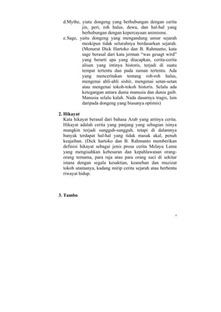 d.Mythe, yiatu dongeng yang berhubungan dengan cerita
            jin, peri, roh halus, dewa, dan hal-hal yang
            berhubungan dengan kepercayaan animisme.
  e. Sage, yaitu dongeng yang mengandung unsur sejarah
            meskipun tidak seluruhnya berdasarkan sejarah.
            (Menurut Dick Hartoko dan B. Rahmanto, kata
            sage berasal dari kata jerman “was gesagt wird”
            yang berarti apa yang diucapkan, cerita-cerita
            alisan yang intinya historis, terjadi di suatu
            tempat tertentu dan pada zaman tertentu. Ada
            yang menceritakan tentang roh-roh halus,
            mengenai ahli-ahli sishir, mengenai setan-setan
            atau mengenai tokoh-tokoh historis. Selalu ada
            ketegangan antara dunia manusia dan dunia gaib.
            Manusia selalu kalah. Nada dasarnya tragis, lain
            daripada dongeng yang biasanya optimis)

2. Hikayat
   Kata hikayat berasal dari bahasa Arab yang artinya cerita.
   Hikayat adalah cerita yang panjang yang sebagian isinya
   mungkin terjadi sungguh-sungguh, tetapi di dalamnya
   banyak terdapat hal-hal yang tidak masuk akal, penuh
   keajaiban. (Dick hartoko dan B. Rahmanto memberikan
   definisi hikayat sebagai jenis prosa cerita Melayu Lama
   yang mengisahkan kebesaran dan kepahlawanan orang-
   orang ternama, para raja atau para orang suci di sekitar
   istana dengan segala kesaktian, keanehan dan muzizat
   tokoh utamanya, kadang mirip cerita sejarah atau berbentu
   riwayat hidup.



3. Tambo



                                                            4
 