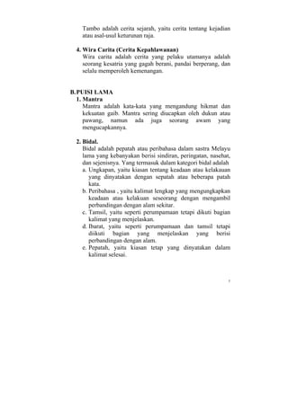 Tambo adalah cerita sejarah, yaitu cerita tentang kejadian
    atau asal-usul keturunan raja.

  4. Wira Carita (Cerita Kepahlawanan)
     Wira carita adalah cerita yang pelaku utamanya adalah
     seorang kesatria yang gagah berani, pandai berperang, dan
     selalu memperoleh kemenangan.


B. PUISI LAMA
   1. Mantra
      Mantra adalah kata-kata yang mengandung hikmat dan
      kekuatan gaib. Mantra sering diucapkan oleh dukun atau
      pawang, namun ada juga seorang awam yang
      mengucapkannya.

  2. Bidal.
     Bidal adalah pepatah atau peribahasa dalam sastra Melayu
     lama yang kebanyakan berisi sindiran, peringatan, nasehat,
     dan sejenisnya. Yang termasuk dalam kategori bidal adalah
     a. Ungkapan, yaitu kiasan tentang keadaan atau kelakauan
        yang dinyatakan dengan sepatah atau beberapa patah
        kata.
     b. Peribahasa , yaitu kalimat lengkap yang mengungkapkan
        keadaan atau kelakuan seseorang dengan mengambil
        perbandingan dengan alam sekitar.
     c. Tamsil, yaitu seperti perumpamaan tetapi dikuti bagian
        kalimat yang menjelaskan.
     d. Ibarat, yaitu seperti perumpamaan dan tamsil tetapi
        diikuti bagian yang menjelaskan yang berisi
        perbandingan dengan alam.
     e. Pepatah, yaitu kiasan tetap yang dinyatakan dalam
        kalimat selesai.



                                                              5
 