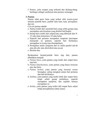 f. Pemeo, yaitu ucapan yang terkenal dan diulang-ulang,
     berfungsi sebagai semboyan atau pemacu semangat.

3. Pantun
   Pantun ialah puisi lama yang terikat oleh syarat-syarat
   tertentu (jumlah baris, jumlah suku kata, kata, persajakan,
   dan isi).
   Ciri-ciri pantun adalah
   a. Pantun terdiri dari sejumlah baris yang selalu genap yang
      merupakan satu kesatuan yang disebut bait/kuplet.
   b. Setiap baris terdiri dari empat kata yang dibentuk dari 8-
      12 suku kata (umumnya 10 suku kata).
   c. Separoh bait pertama merupakan sampiran (persiapan
      memasuki isi pantun), separoh bait berikutnya
      merupakan isi (yang mau disampaikan).
   d. Persajakan antara sampiran dan isi selalu paralel (ab-ab
      atau abc-abc atau abcd-abcd atau aa-aa)
   e. Beralun dua

  Berdasarkan bentuk/jumlah baris tiap bait, pantun
  dibedakan menjadi
  a. Pantun biasa, yaitu pantun yang terdiri dari empat baris
     tiap bait.
  b. Pantun kilat/karmina, yiatu pantun yang hanya tersusun
     atas dua baris.
  c. Pantun berkait, yiatu pantun yang tersusun secara
                berangkai, saling mengkait antara bait pertama
                dan bait berikutnya.
  d. Talibun, yaitu pantun yang terdiri lebih dari empat baris
                tetapi selalu genap jumlahnya, separoh
                merupakan sampiran, dan separho lainnya
                merupakan isi.
  e. Seloka, yaitu pantun yang terdiri dali empat baris sebait
                tetapi persajakannya datar (aaaa).


                                                               6
 