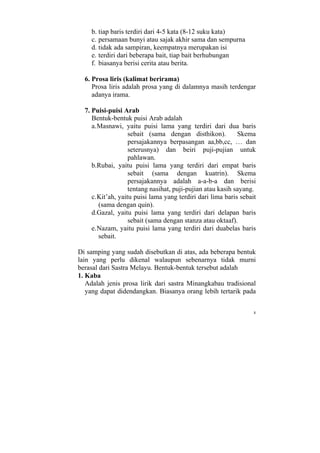 b. tiap baris terdiri dari 4-5 kata (8-12 suku kata)
    c. persamaan bunyi atau sajak akhir sama dan sempurna
    d. tidak ada sampiran, keempatnya merupakan isi
    e. terdiri dari beberapa bait, tiap bait berhubungan
    f. biasanya berisi cerita atau berita.

  6. Prosa liris (kalimat berirama)
     Prosa liris adalah prosa yang di dalamnya masih terdengar
     adanya irama.

  7. Puisi-puisi Arab
     Bentuk-bentuk puisi Arab adalah
     a. Masnawi, yaitu puisi lama yang terdiri dari dua baris
                    sebait (sama dengan disthikon).          Skema
                    persajakannya berpasangan aa,bb,cc, … dan
                    seterusnya) dan beiri puji-pujian untuk
                    pahlawan.
     b.Rubai, yaitu puisi lama yang terdiri dari empat baris
                    sebait (sama dengan kuatrin). Skema
                    persajakannya adalah a-a-b-a dan berisi
                    tentang nasihat, puji-pujian atau kasih sayang.
     c. Kit’ah, yaitu puisi lama yang terdiri dari lima baris sebait
        (sama dengan quin).
     d.Gazal, yaitu puisi lama yang terdiri dari delapan baris
                    sebait (sama dengan stanza atau oktaaf).
     e. Nazam, yaitu puisi lama yang terdiri dari duabelas baris
        sebait.

Di samping yang sudah disebutkan di atas, ada beberapa bentuk
lain yang perlu dikenal walaupun sebenarnya tidak murni
berasal dari Sastra Melayu. Bentuk-bentuk tersebut adalah
1. Kaba
   Adalah jenis prosa lirik dari sastra Minangkabau tradisional
   yang dapat didendangkan. Biasanya orang lebih tertarik pada


                                                                   8
 