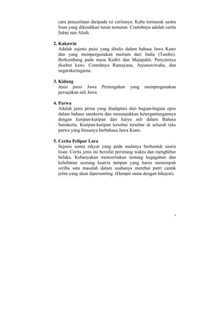cara penceritaan daripada isi ceritanya. Kaba termasuk sastra
  lisan yang dikisahkan turun temurun. Contohnya adalah cerita
  Sabai nan Aluih.

2. Kakawin
   Adalah sejenis puisi yang ditulis dalam bahasa Jawa Kuno
   dan yang mempergunakan metrum dari India (Tambo).
   Berkembang pada masa Kediri dan Majapahit. Penyairnya
   disebut kawi. Contohnya Ramayana, Arjunawiwaha, dan
   negarakertagama.

3. Kidung
   Jenis puisi Jawa Pertengahan         yang    mempergunakan
   persajakan asli Jawa.

4. Parwa
   Adalah jenis prosa yang diadaptasi dari bagian-bagian epos
   dalam bahasa sanskerta dan menunjukkan ketergantungannya
   dengan kutipan-kutipan dari karya asli dalam Bahasa
   Sanskerta. Kutipan-kutipan tersebut tersebar di seluruh teks
   parwa yang biasanya berbahasa Jawa Kuno.

5. Cerita Pelipur Lara
   Sejenis sastra rakyat yang pada mulanya berbentuk sastra
   lisan. Cerita jenis ini bersifat perintang waktu dan menghibur
   belaka. Kebanyakan menceritakan tentang kegagahan dan
   kehebatan seorang ksatria tampan yang harus menempuh
   seribu satu masalah dalam usahanya merebut putri cantik
   jelita yang akan dipersunting. (Hampir sama dengan hikayat).




                                                                9
 