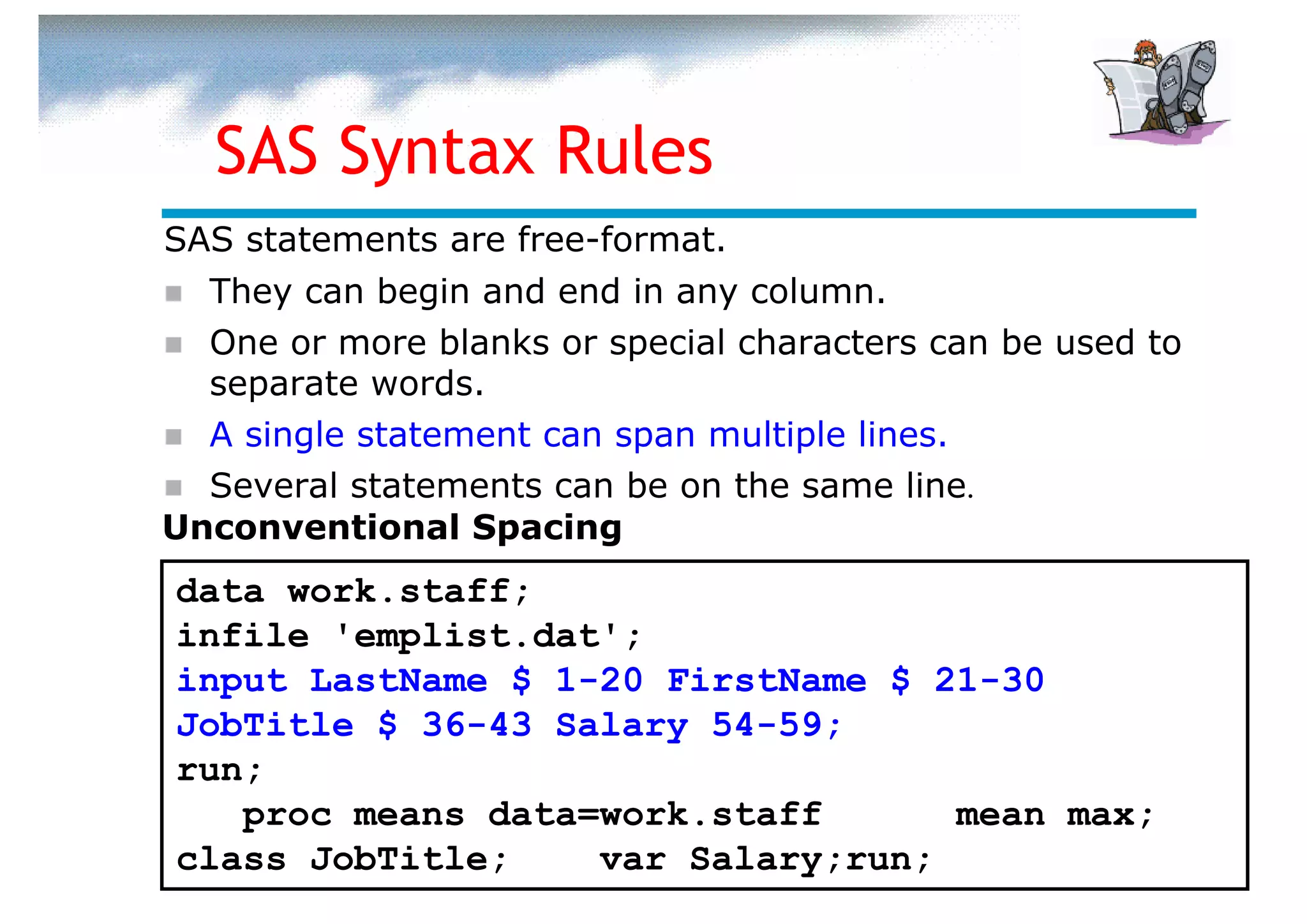 SAS Syntax Rules
SAS statements are free-format.
  They can begin and end in any column.
  One or more blanks or special characters can be used to
  separate words.
  A single statement can span multiple lines.
  Several statements can be on the same line.
Unconventional Spacing
data work.staff;
infile 'emplist.dat';
input LastName $ 1-20 FirstName $ 21-30
JobTitle $ 36-43 Salary 54-59;
run;
   proc means data=work.staff      mean max;
class JobTitle;    var Salary;run;
 