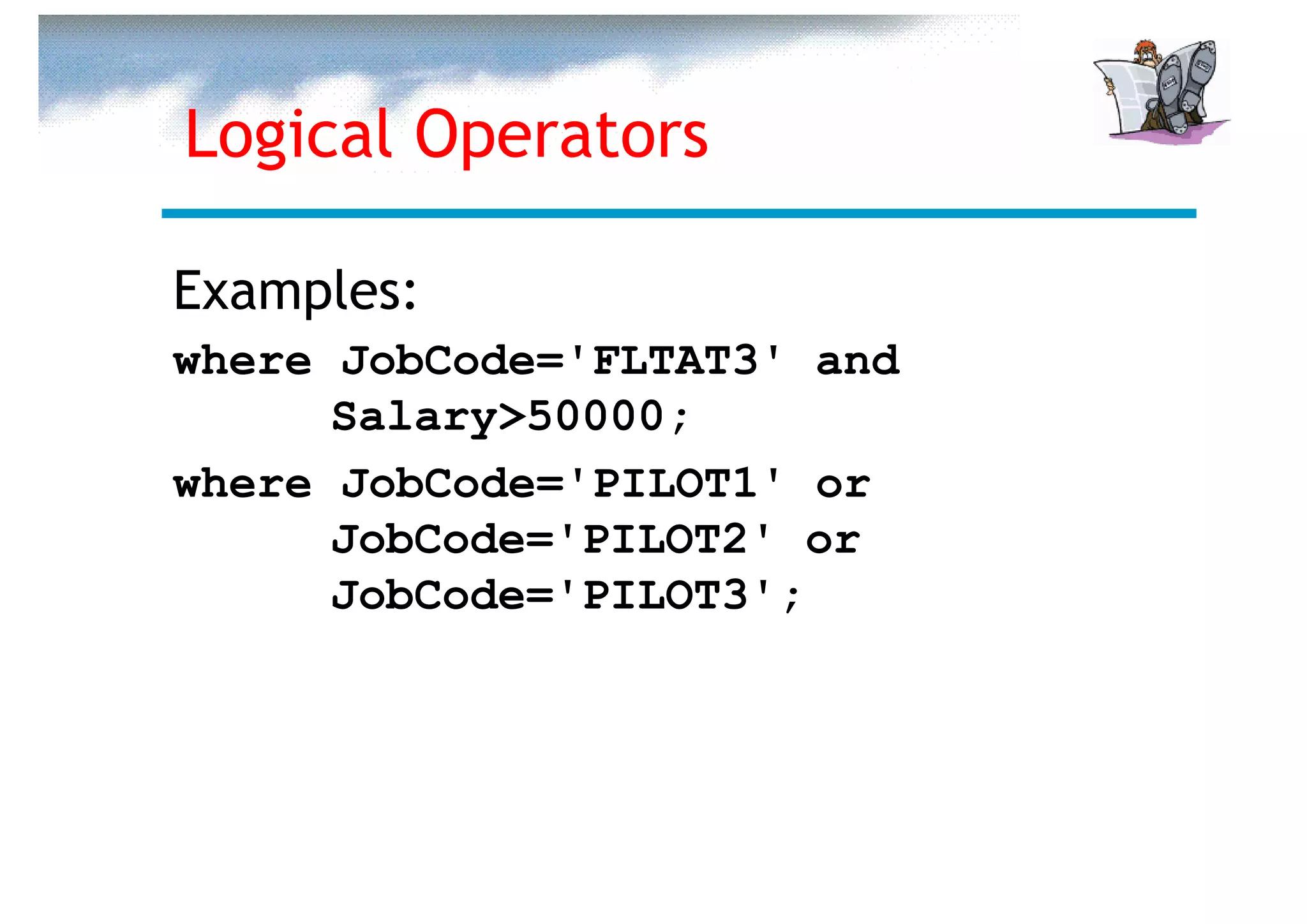 Logical Operators

Examples:
where JobCode='FLTAT3' and
      Salary>50000;
where JobCode='PILOT1' or
      JobCode='PILOT2' or
      JobCode='PILOT3';
 