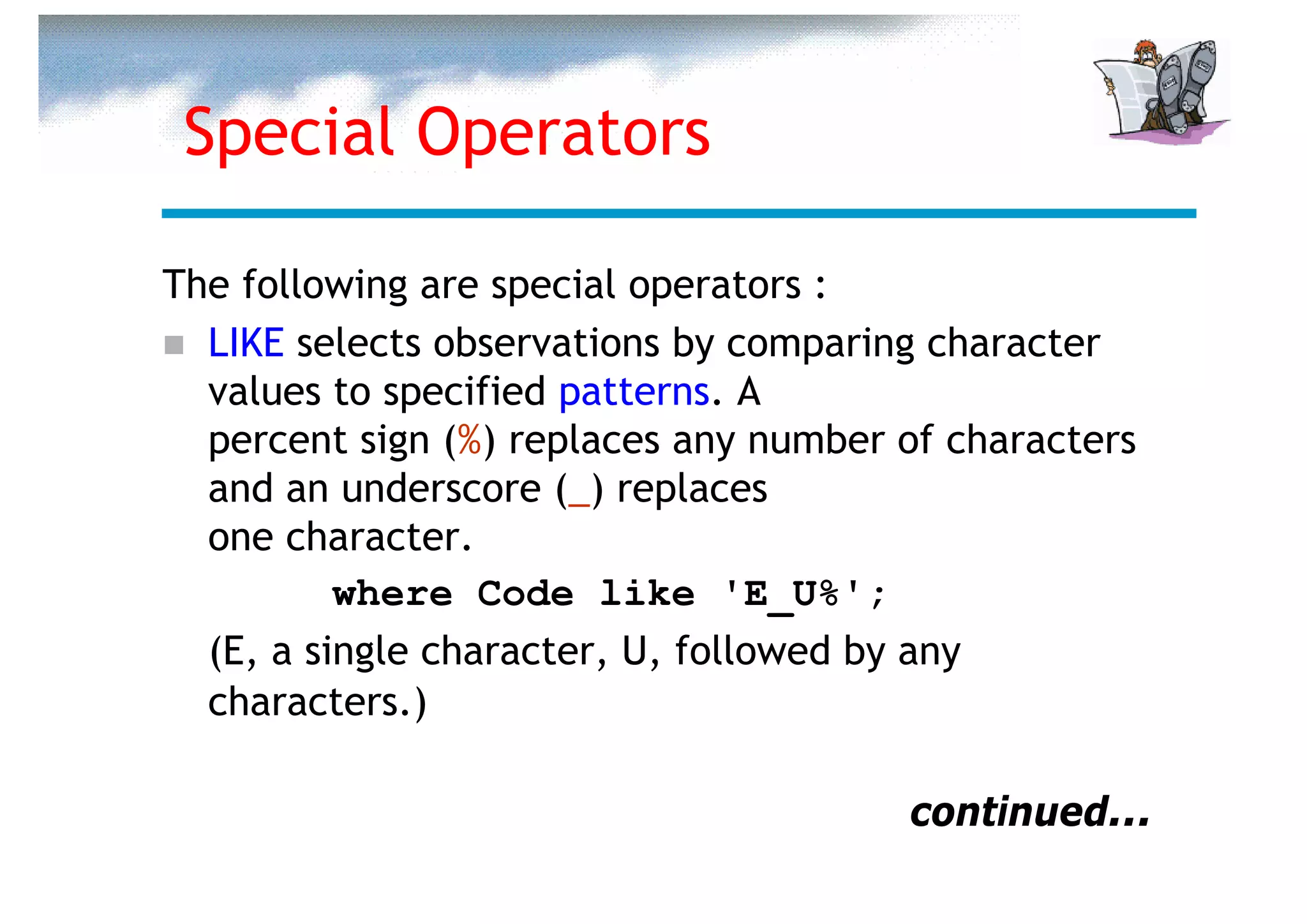 Special Operators

The following are special operators :
  LIKE selects observations by comparing character
  values to specified patterns. A
  percent sign (%) replaces any number of characters
  and an underscore (_) replaces
  one character.
          where Code like 'E_U%';
  (E, a single character, U, followed by any
  characters.)

                                       continued...
 