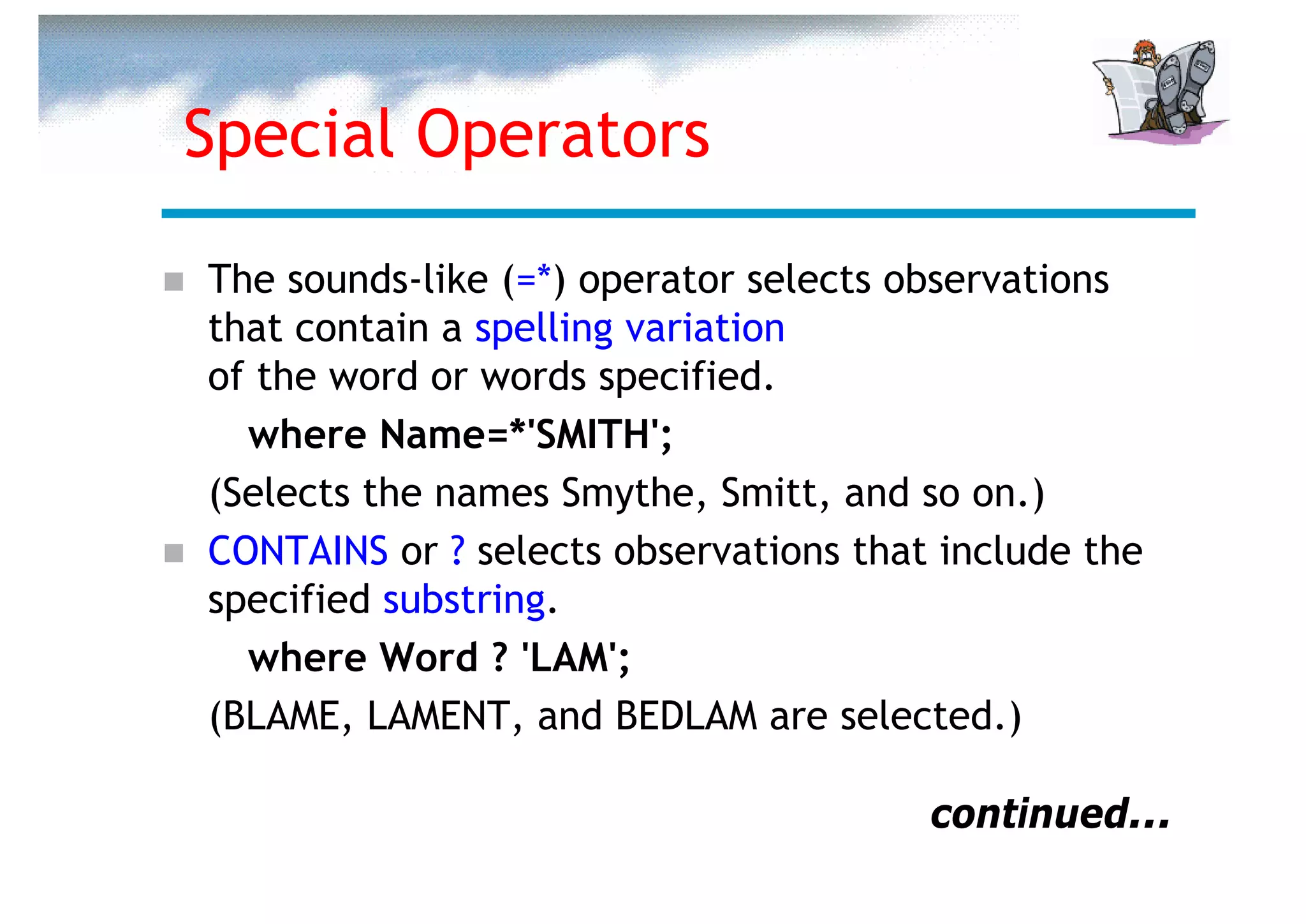 Special Operators

The sounds-like (=*) operator selects observations
that contain a spelling variation
of the word or words specified.
  where Name=*'SMITH';
(Selects the names Smythe, Smitt, and so on.)
CONTAINS or ? selects observations that include the
specified substring.
  where Word ? 'LAM';
(BLAME, LAMENT, and BEDLAM are selected.)

                                       continued...
 