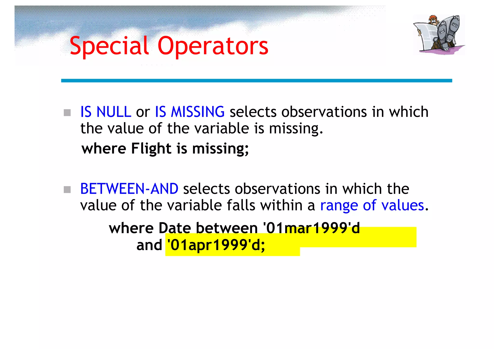 Special Operators

IS NULL or IS MISSING selects observations in which
the value of the variable is missing.
where Flight is missing;

BETWEEN-AND selects observations in which the
value of the variable falls within a range of values.
    where Date between '01mar1999'd
        and '01apr1999'd;
 