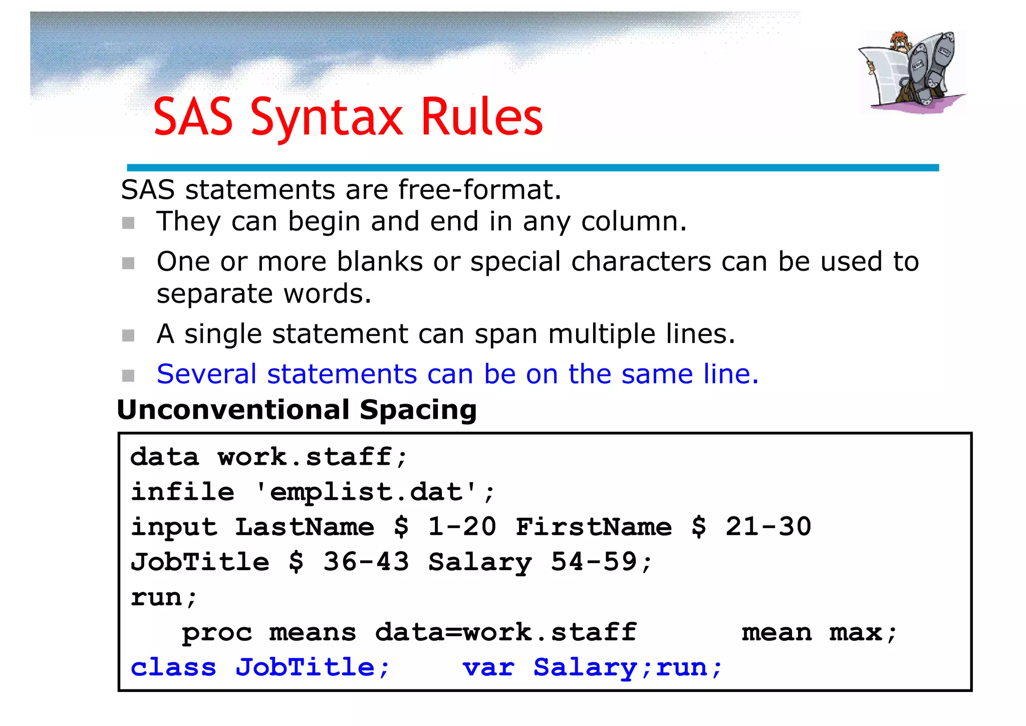 SAS Syntax Rules
SAS statements are free-format.
  They can begin and end in any column.
  One or more blanks or special characters can be used to
  separate words.
  A single statement can span multiple lines.
  Several statements can be on the same line.
Unconventional Spacing
data work.staff;
infile 'emplist.dat';
input LastName $ 1-20 FirstName $ 21-30
JobTitle $ 36-43 Salary 54-59;
run;
   proc means data=work.staff      mean max;
class JobTitle;    var Salary;run;
 