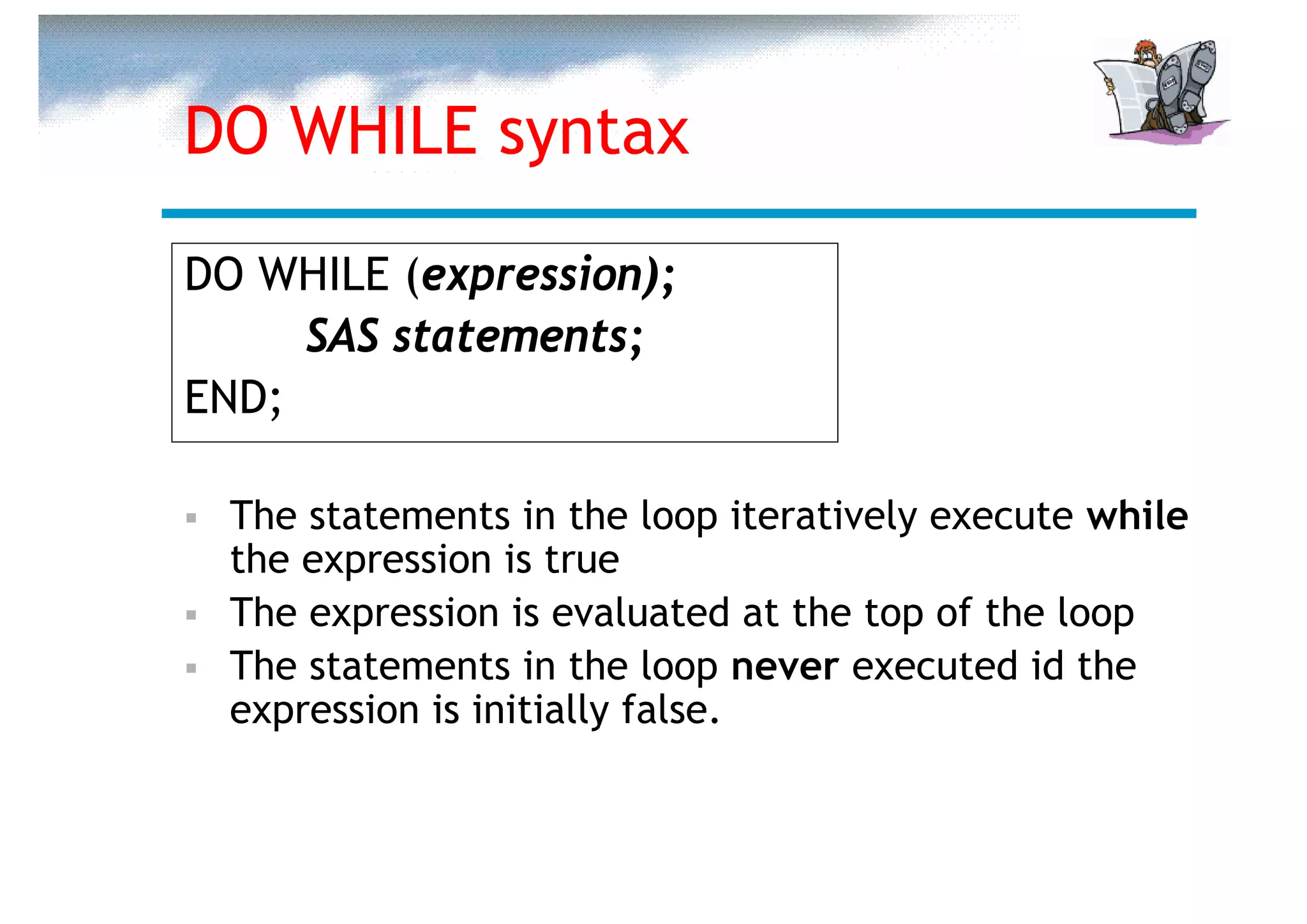 DO WHILE syntax

DO WHILE (expression);
     SAS statements;
END;

  The statements in the loop iteratively execute while
  the expression is true
  The expression is evaluated at the top of the loop
  The statements in the loop never executed id the
  expression is initially false.
 