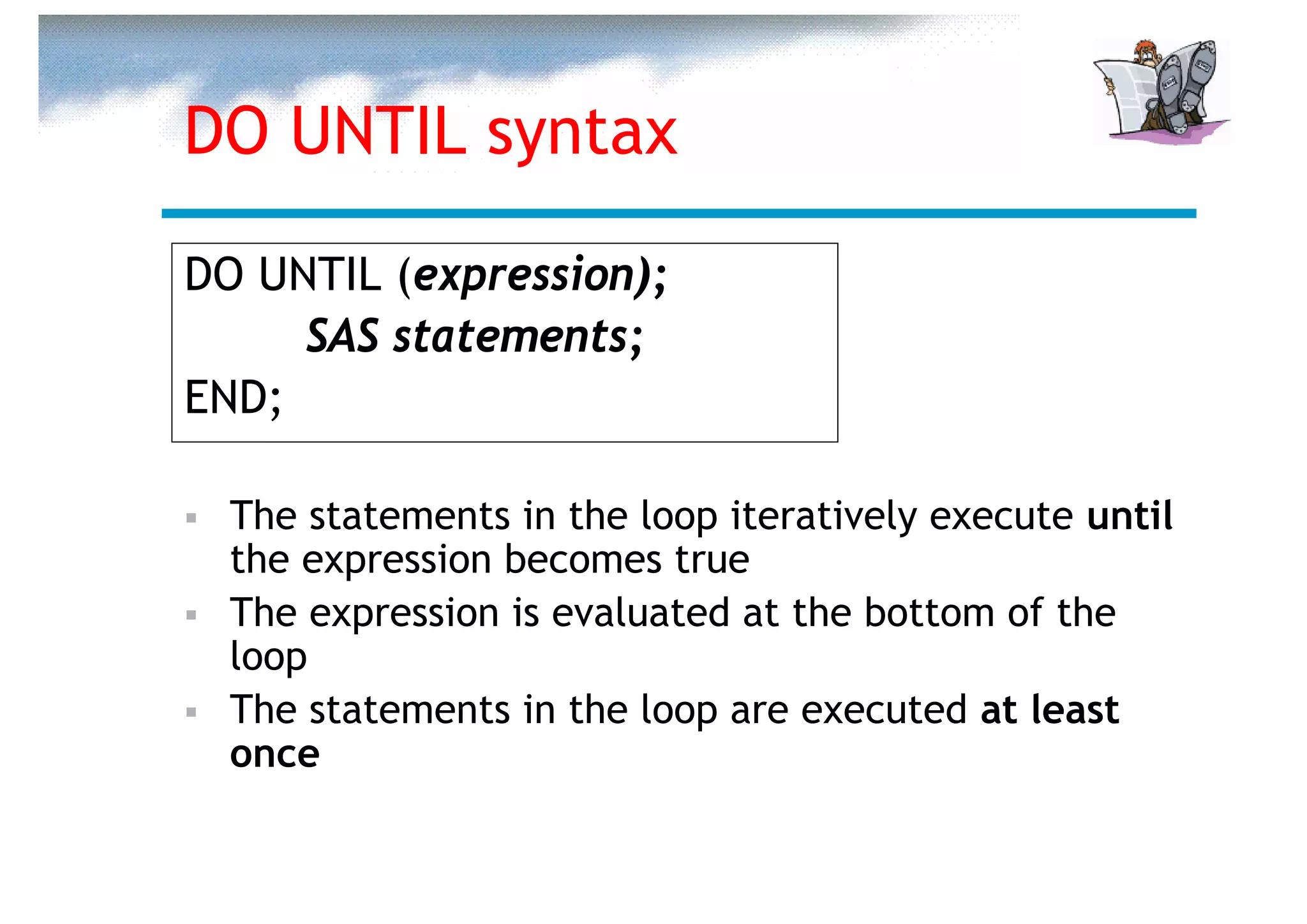 DO UNTIL syntax

DO UNTIL (expression);
     SAS statements;
END;

  The statements in the loop iteratively execute until
  the expression becomes true
  The expression is evaluated at the bottom of the
  loop
  The statements in the loop are executed at least
  once
 