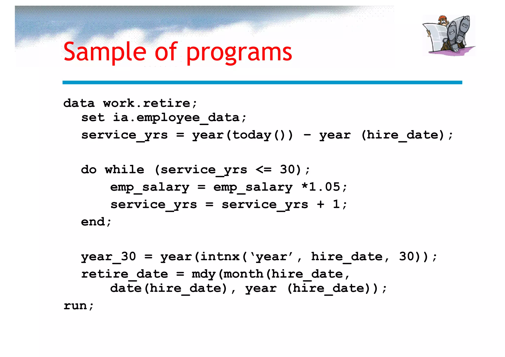 Sample of programs
data work.retire;
  set ia.employee_data;
  service_yrs = year(today()) – year (hire_date);

  do while (service_yrs <= 30);
      emp_salary = emp_salary *1.05;
      service_yrs = service_yrs + 1;
  end;

  year_30 = year(intnx(‘year’, hire_date, 30));
  retire_date = mdy(month(hire_date,
      date(hire_date), year (hire_date));
run;
 