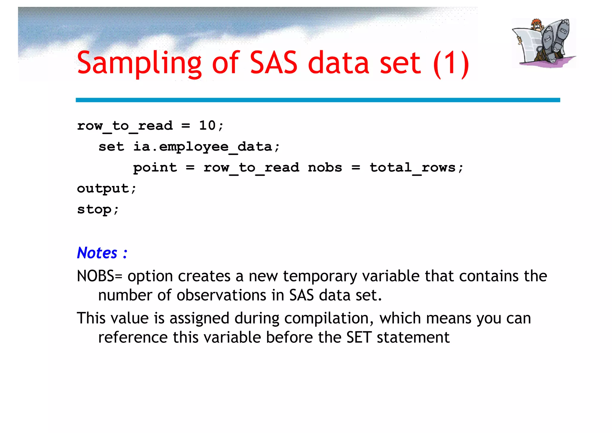 Sampling of SAS data set (1)
row_to_read = 10;
  set ia.employee_data;
       point = row_to_read nobs = total_rows;
output;
stop;


Notes :
NOBS= option creates a new temporary variable that contains the
   number of observations in SAS data set.
This value is assigned during compilation, which means you can
   reference this variable before the SET statement
 