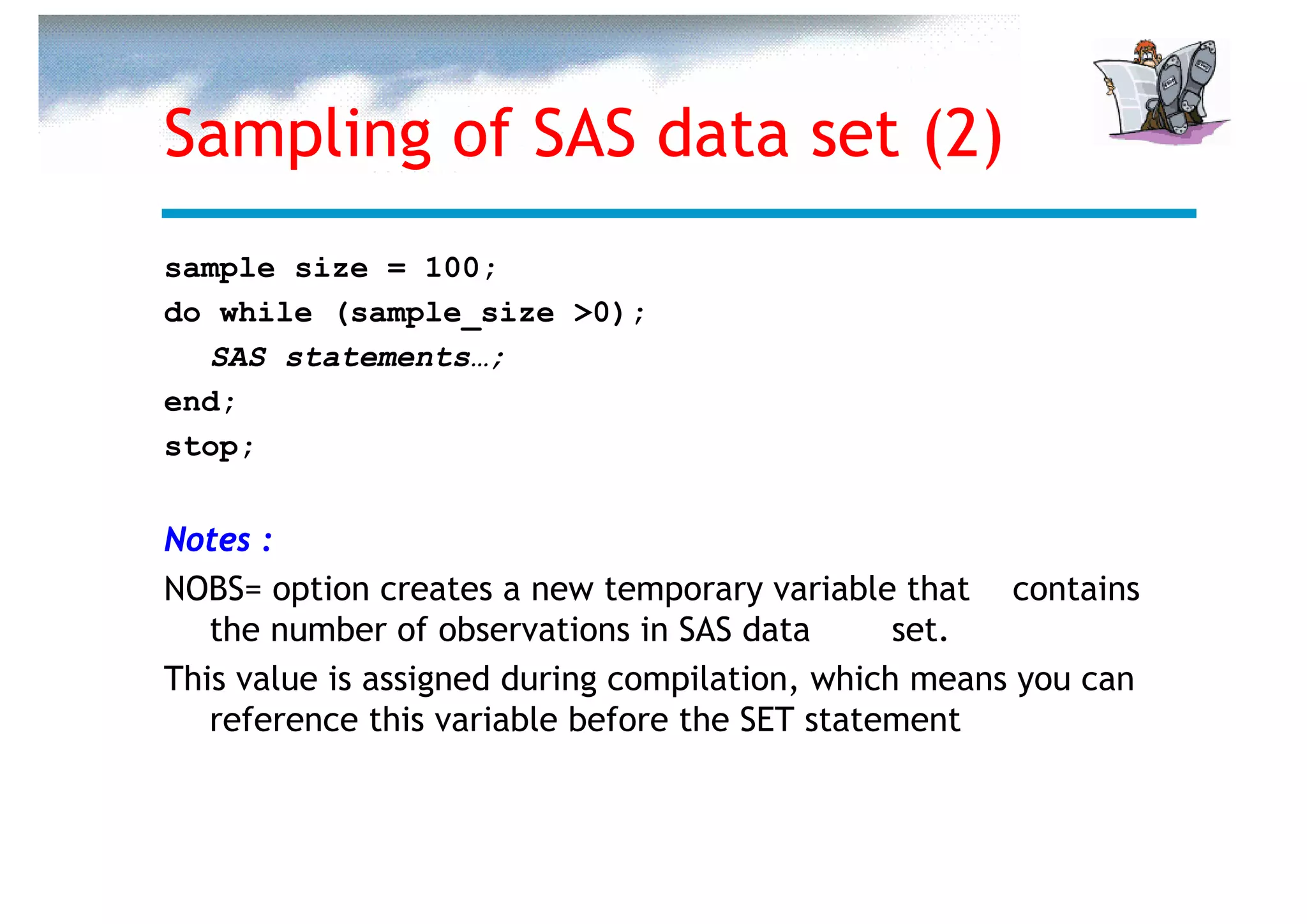 Sampling of SAS data set (2)
sample size = 100;
do while (sample_size >0);
  SAS statements…;
end;
stop;


Notes :
NOBS= option creates a new temporary variable that contains
   the number of observations in SAS data       set.
This value is assigned during compilation, which means you can
   reference this variable before the SET statement
 