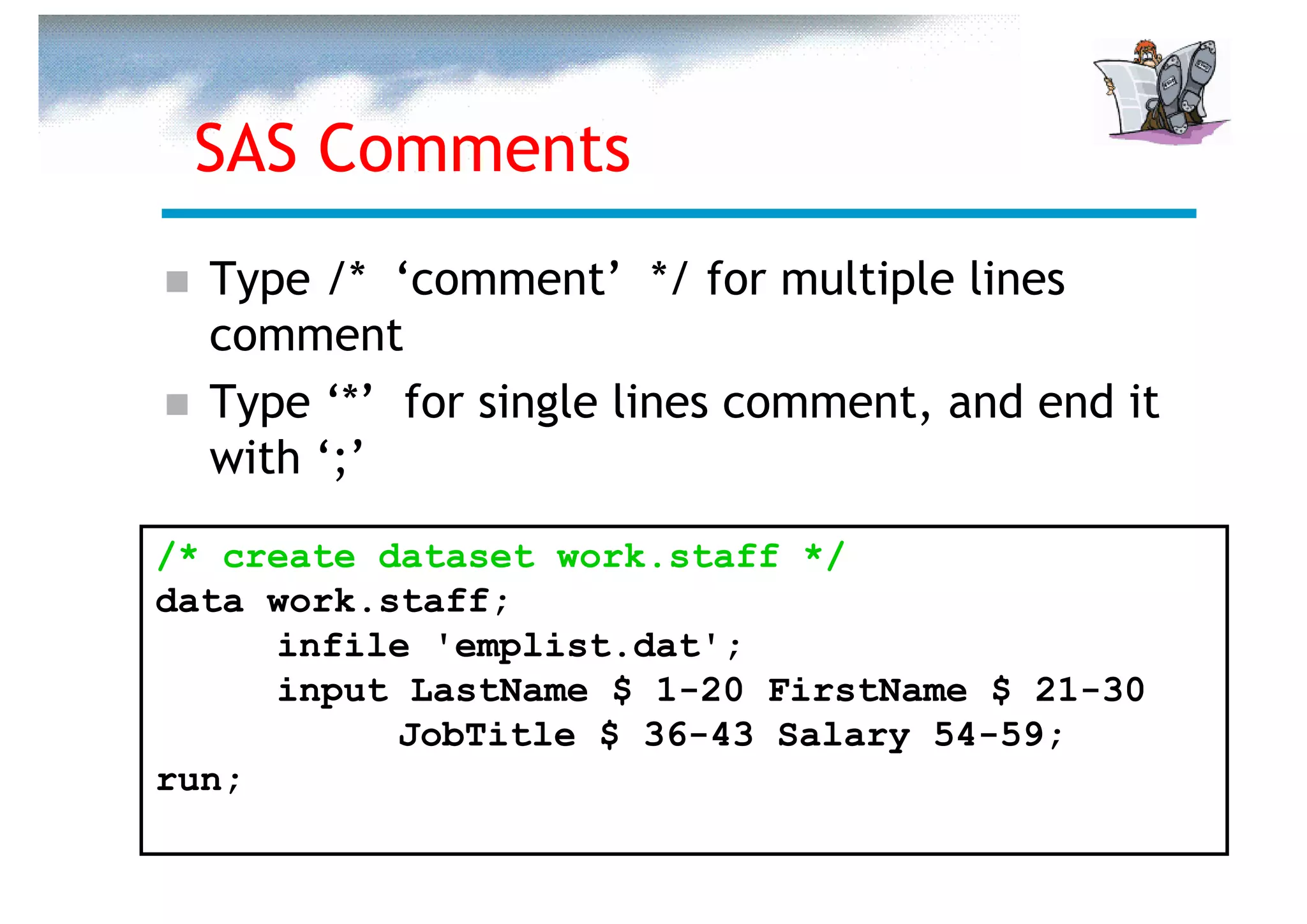 SAS Comments
  Type /* ‘comment’ */ for multiple lines
  comment
  Type ‘*’ for single lines comment, and end it
  with ‘;’

/* create dataset work.staff */
data work.staff;
     infile 'emplist.dat';
     input LastName $ 1-20 FirstName $ 21-30
           JobTitle $ 36-43 Salary 54-59;
run;
 