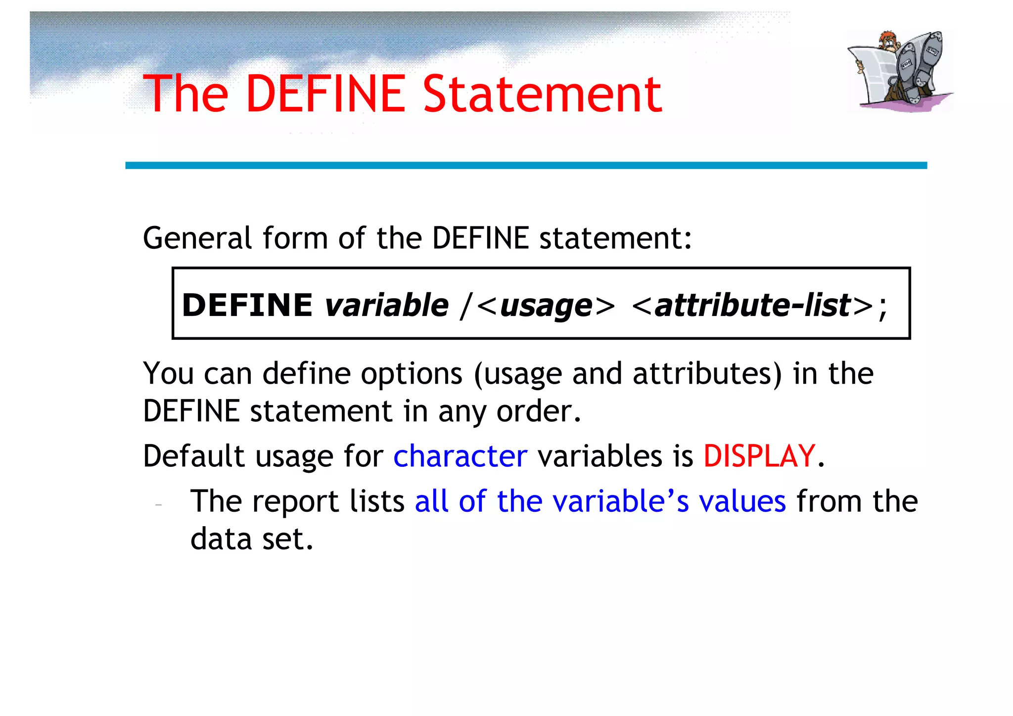 The DEFINE Statement

General form of the DEFINE statement:

  DEFINE variable /<usage> <attribute-list>;

You can define options (usage and attributes) in the
DEFINE statement in any order.
Default usage for character variables is DISPLAY.
 – The report lists all of the variable’s values from the
   data set.
 